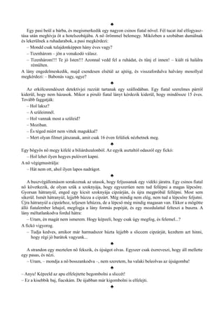 ♣
Egy pasi beül a bárba, és megismerkedik egy nagyon csinos fiatal nővel. Fél tucat ital elfogyasz­
tása után meghívja őt a hotelszobájába. A nő örömmel belemegy. Miközben a szobában dumálnak
és lekerülnek a ruhadarabok, a pasi megkérdezi:
– Mondd csak tulajdonképpen hány éves vagy?
– Tizenhárom – jön a vonakodó válasz.
– Tizenhárom!!! Te jó Isten!!! Azonnal vedd fel a ruhádat, és tűnj el innen! – kiált rá halálra
rémülten.
A lány engedelmeskedik, majd csendesen elsétál az ajtóig, és visszafordulva halvány mosollyal
megkérdezi: – Babonás vagy, ugye?
♣
Az erkölcsrendészet detektívjei razziát tartanak egy szállodában. Egy fiatal szerelmes párról
kiderül, hogy nem házasok. Mikor a piruló fiatal lányt kérdezik kiderül, hogy mindössze 15 éves.
Tovább faggatják:
– Hol laksz?
– A szüleimnél.
– Hol vannak most a szüleid?
– Moziban.
– És téged miért nem vittek magukkal?
– Mert olyan filmet játszanak, amit csak 16 éven felüliek nézhetnek meg.
♣
Egy bögyös nő megy kifelé a biliárdszalonból. Az egyik asztaltól odaszól egy fickó:
– Hol lehet ilyen hegyes pulóvert kapni.
A nő végigmustrálja:
– Hát nem ott, ahol ilyen lapos nadrágot.
♣
A buszvégállomáson sorakoznak az utasok, hogy feljussanak egy vidéki járatra. Egy csinos fiatal
nő következik, de olyan szűk a szoknyája, hogy egyszerűen nem tud fellépni a magas lépcsőre.
Gyorsan hátranyúl, enged egy kicsit szoknyája cipzárján, és újra megpróbál fellépni. Most sem
sikerül. Ismét hátranyúl, lejjebb húzza a cipzárt. Még mindig nem elég, nem tud a lépcsőre feljutni.
Újra hátranyúl a cipzárhoz, teljesen lehúzza, de a lépcső még mindig magasan van. Ekkor a mögötte
álló fiatalember lehajol, megfogja a lány formás popóját, és egy mozdulattal felteszi a buszra. A
lány méltatlankodva fordul hátra:
– Uram, én magát nem ismerem. Hogy képzeli, hogy csak úgy megfog, és felemel...?
A fickó vigyorog.
– Tudja kedves, amikor már harmadszor húzta lejjebb a sliccem cipzárját, kezdtem azt hinni,
hogy régi jó barátok vagyunk...
♣
A strandon egy meztelen nő fekszik, és újságot olvas. Egyszer csak észreveszi, hogy áll mellette
egy pasas, és nézi.
– Uram, – mondja a nő bosszankodva –, nem szeretem, ha valaki beleolvas az újságomba!
♣
– Anyu! Képzeld az apu elfelejtette begombolni a sliccét!
– Ez a kisebbik baj, fiacskám. De újabban már kigombolni is elfelejti.
♣
 