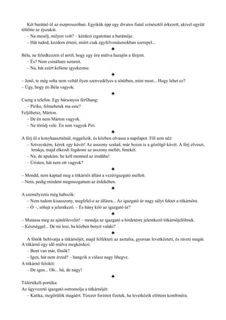 Két barátnő ül az eszpresszóban. Egyikük épp egy divatos fiatal színésztől érkezett, akivel együtt
töltötte az éjszakát.
– Na mesélj, milyen volt? – kérdezi izgatottan a barátnője.
– Hát tudod, kezdem érteni, miért csak egyfelvonásosokban szerepel...
♣
Béla, ne feledkezzen el arról, hogy egy óra múlva hazajön a férjem.
– És? Nem csináltam semmit.
– Na, hát ezért kellene igyekeznie.
♣
– Jenő, te még soha nem voltál ilyen szenvedélyes a sötétben, mint most... Hogy lehet ez?
– Úgy, hogy én Béla vagyok.
♣
Cseng a telefon. Egy bársonyos férfihang:
– Pirike, felmehetek ma este?
Feljöhetsz, Márton.
– De én nem Márton vagyok.
– Ne törődj vele. Én sem vagyok Piri.
♣
A férj ül a konyhaasztalnál, reggelizik, és közben olvassa a napilapot. Föl sem néz:
– Szívecském, kérek egy kávét! Az asszony szalad, már hozza is a gőzölgő kávét. A férj elveszi,
lerakja, majd elkezdi fogdosni az asszony mellét, fenekét.
– Na, de apukám, be kell menned az irodába!
– Úristen, hát nem ott vagyok?
♣
– Mondd, nem kaptad meg a titkárnői állást a vezérigazgató mellett.
– Nem, pedig mindent megmozgattam az érdekében.
♣
A személyzetis még habozik:
– Nem tudom kisasszony, megfelel-e az állásra... Az igazgató úr nagy súlyt fektet a titkárnőre.
– Ó –, sóhajt a jelentkező. – És hány kiló az igazgató úr?
♣
– Mutassa meg az ajánlólevelét! – mondja az igazgató a hirdetésre jelentkező titkárnőjelöltnek.
– Készséggel... De mi lesz, ha közben benyit valaki?
♣
A főnök behívatja a titkárnőjét, majd felfekteti az asztalra, gyorsan levetkőzteti, és ráveti magát.
A titkárnő egy idő múlva megkérdezi:
– Bent van már, főnök?
– Igen, hát nem érzed? – hangzik a válasz nagy lihegve.
A titkárnő felsikít:
– De igen... Oh... hű, de nagy!
♣
Túlértékelt portéka:
Az ügyvezető igazgató ostromolja a titkárnőjét:
– Katika, megőrülök magáért. Tízezer forintot fizetek, ha levetkőzik előttem kombinéra.
 