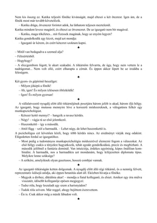 Nem kis összeg ez. Katika teljesíti főnöke kívánságát, majd elteszi a két ötezrest. Igen ám, de a
főnök most már tovább követelőzik.
– Katika drága, ötvenezer forintot adok, ha láthatom teljesen meztelenül.
Katika mindent levesz magáról, és elteszi az ötvenezret. De az igazgató nem bír magával.
– Katika, maga tökéletes... mit fizessek magának, hogy az enyém legyen?
Katika gondolkodik egy kicsit, majd azt mondja:
– Igazgató úr kérem, én ezért kétezret szoktam kapni.
♣
– Mitől van bedagadva a szemed alja?
– Félreértésből.
– Hogyhogy?
– A sliccgombom lógott, le akart szakadni. A titkárnőm felvarrta, de úgy, hogy nem vettem le a
nadrágomat... Nem volt olló, ezért elharapta a cérnát. És éppen akkor lépett be az irodába a
feleségem.
♣
Két gyors- és gépírónő beszélget:
– Milyen jóképű a főnök!
– Ah, igen! És milyen ízlésesen öltözködik!
– Igen! És milyen gyorsan!
♣
A vállalatvezető nyugdíj előtt álló titkárnőjének posztjára három jelölt is akad, három ifjú hölgy.
Az igazgató, hogy mutassa mennyire híve a korszerű módszereknek, a válogatásra felkér egy
munkapszichológust.
– Kétszer kettő mennyi? – hangzik a ravasz kérdés.
– Négy! – vágja rá az első jelentkező.
– Huszonkettő – így a második.
– Attól függ – szól a harmadik. – Lehet négy, de lehet huszonkettő is.
A pszichológus ezt követően közli, hogy több kérdés nincs. Az eredményt várják meg odakint.
Elégedetten fordul az igazgatóhoz.
– Most pedig a tudományos munkapszichológia módszerével elemezni fogom a válaszokat. Az
első hölgy csakis a tényekre hagyatkozik, tehát egzakt gondolkodású, precíz és megbízható. A
második jelöltnél a fantázia dominál. Van intuíciója, érdekes egyéniség, képes önállóan kom­
binálni. A harmadik, nos a harmadikra azt mondanám, hogy kifejezetten diplomata típus.
Melyikre lenne szüksége?
– A szőkére, amelyiknek olyan gusztusos, hosszú combjai vannak.
♣
Az igazgató titkárságán ketten dolgoznak. A nyugdíj előtt álló régi titkárnő, és a nemrég felvett,
reprezentatív külsejű utódja, aki éppen betanítás alatt áll. Eközben hívatja a főnöke.
– Megyek a dirihez, diktálnia akar! – mondja a fiatal kolleganő, és elsiet. Amikor egy óra múlva
visszatér, idősebb kolleganője epésen megjegyzi:
– Tudsz róla, hogy leszaladt egy szem a harisnyádon?
– Tudok róla szívem. Már reggel, ahogy bejöttem észrevettem.
– Én is. Csak akkor még a másik lábadon volt.
♣
 