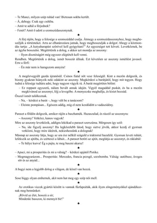 – Te Manci, milyen szép ruhád van! Biztosan sokba került.
– Á, dehogy. Csak egy csókba.
– Amit te adtál a férjednek?
– Fenét? Amit ő adott a szomszédasszonynak.
♣
A férj rájön, hogy a felesége a szomszéddal csalja. Átmegy a szomszédasszonyhoz, hogy megbe­
széljék a történteket. Arra az elhatározásra jutnak, hogy megbosszulják a dolgot: Ahogy a közmon­
dás tartja: „A kutyaharapást szőrével kell gyógyítani!” Az egyezséget tett követi. Levetkőznek, be
az ágyba bosszulni. Megtörténik a dolog, s akkor azt mondja az asszony:
– Ilyen disznóságért még egyszer elégtételt kell venni.
Rendben. Megtörténik a dolog, ismét bosszút állnak. Ezt követően az asszony ismétlést javasol.
Erre a férfi:
– Én már nem is haragszom annyira!
♣
A megözvegyült gazda újranősül. Csinos fiatal nőt vesz feleségül. Kint a mezőn dolgozik, és
bizony gyakran hiányzik neki odakint az asszony. Megkérdezi a barátjától, hogy mit tegyen. Hogy
tudná a felesége tudtára adni, hogy nagyon vágyik rá. A barát megértően bólint:
– Ez roppant egyszerű, nálam bevált annak idején. Vigyél magaddal puskát, és ha a mezőn
megkívánod az asszonyt, lőjj a levegőbe. A menyecske meghallja, és kisiet hozzád.
Ősszel ismét találkoznak.
– Na, – kérdezi a barát –, hogy vált be a tanácsom?
– Eleinte pompásan... Egészen addig, míg el nem kezdődött a vadászidény.
♣
Paraszt a földön dolgozik, amikor rájön a baszhatnék. Hazaszalad, és rászól az asszonyra:
– Asszony! Vetkőzz, kanos vagyok!
Mire az asszony levetkőzik, addigra lekókad a paraszt szerszáma. Mérgesen így szól:
– Na, ide figyelj asszony! Ha legközelebb látod, hogy sietve jövök, akkor kezdj el gyorsan
vetkőzni, hogy mire ideérek, nekieshessünk a dolognak!
Másnap az asszony látja, hogy az ura ész nélkül száguld a traktorral hazafelé. Gyorsan leveti ruháit,
lefekszik az ajtóba, és szétteszi a lábait... A paraszt betöri az ajtót, meglátja az asszonyt, és rákiabál:
– Te hülye kurva! Ég a pajta, te meg baszni akarsz!
♣
– Apuci, mi a prosperitás és mi a válság? – kérdezi apjától Pistike.
– Megmagyarázom... Prosperitás: Mercedes, francia pezsgő, szexbomba. Válság: autóbusz, üveges
sör és az anyád...
♣
A bugyi nem a legjobb dolog a világon, de közel van hozzá.
♣
Sose higgy olyan embernek, akit nem hat meg egy szép női mell.
♣
Az erotikus viccek gyártói között is vannak fűzfapoéták, akik ilyen zöngeményekkel ajándékoz­
nak meg bennünket:
„Rövid az élet, hosszú a sír;
Mindenki basszon, ki mennyit bír!”
♣
 