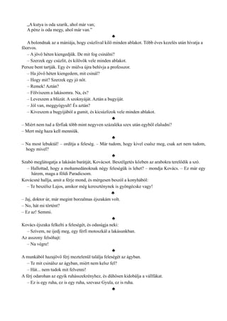 „A kutya is oda szarik, ahol már van;
A pénz is oda megy, ahol már van.”
♣
A bolondnak az a mániája, hogy csúzlival kilő minden ablakot. Több éves kezelés után hívatja a
főorvos.
– A jövő héten kiengedjük. De mit fog csinálni?
– Szerzek egy csúzlit, és kilövök vele minden ablakot.
Persze bent tartják. Egy év múlva újra behívja a professzor.
– Ha jövő héten kiengedem, mit csinál?
– Hogy mit? Szerzek egy jó nőt.
– Remek! Aztán?
– Fölviszem a lakásomra. Na, és?
– Leveszem a blúzát. A szoknyáját. Aztán a bugyiját.
– Jól van, meggyógyult! És aztán?
– Kiveszem a bugyijából a gumit, és kicsúzlizok vele minden ablakot.
♣
– Miért nem tud a férfiak több mint negyven százaléka szex után egyből elaludni?
– Mert még haza kell menniük.
♣
– Na most lebuktál! – ordítja a feleség. – Már tudom, hogy kivel csalsz meg, csak azt nem tudom,
hogy mivel?
♣
Szabó meglátogatja a lakásán barátját, Kovácsot. Beszélgetés közben az arabokra terelődik a szó.
– Hallottad, hogy a mohamedánoknak négy feleségük is lehet? – mondja Kovács. – Ez már egy
hárem, maga a földi Paradicsom.
Kovácsné hallja, amit a férje mond, és mérgesen beszól a konyhából:
– Te beszélsz Lajos, amikor még kereszténynek is gyöngécske vagy!
♣
– Jaj, doktor úr, már megint borzalmas éjszakám volt.
– No, hát mi történt?
– Ez az! Semmi.
♣
Kovács éjszaka felkelti a feleségét, és odasúgja neki:
– Szívem, ne ijedj meg, egy férfi motoszkál a lakásunkban.
Az asszony felsóhajt:
– Na végre!
♣
A munkából hazajövő férj meztelenül találja feleségét az ágyban.
– Te mit csinálsz az ágyban, miért nem kelsz fel?
– Hát... nem tudok mit felvenni!
A férj odarohan az egyik ruhásszekrényhez, és dühösen kidobálja a vállfákat.
– Ez is egy ruha, ez is egy ruha, szevasz Gyula, ez is ruha.
♣
 