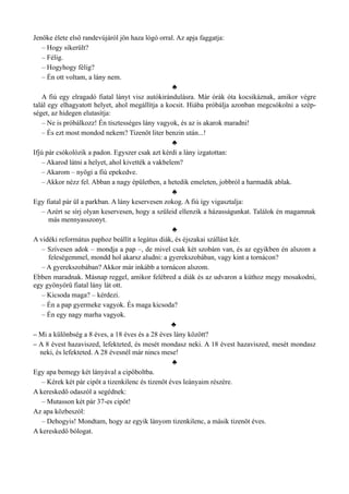 Jenőke élete első randevújáról jön haza lógó orral. Az apja faggatja:
– Hogy sikerült?
– Félig.
– Hogyhogy félig?
– Én ott voltam, a lány nem.
♣
A fiú egy elragadó fiatal lányt visz autókirándulásra. Már órák óta kocsikáznak, amikor végre
talál egy elhagyatott helyet, ahol megállítja a kocsit. Hiába próbálja azonban megcsókolni a szép­
séget, az hidegen elutasítja:
– Ne is próbálkozz! Én tisztességes lány vagyok, és az is akarok maradni!
– És ezt most mondod nekem? Tizenöt liter benzin után...!
♣
Ifjú pár csókolózik a padon. Egyszer csak azt kérdi a lány izgatottan:
– Akarod látni a helyet, ahol kivették a vakbelem?
– Akarom – nyögi a fiú epekedve.
– Akkor nézz fel. Abban a nagy épületben, a hetedik emeleten, jobbról a harmadik ablak.
♣
Egy fiatal pár ül a parkban. A lány keservesen zokog. A fiú így vigasztalja:
– Azért se sírj olyan keservesen, hogy a szüleid ellenzik a házasságunkat. Találok én magamnak
más mennyasszonyt.
♣
A vidéki református paphoz beállít a legátus diák, és éjszakai szállást kér.
– Szívesen adok – mondja a pap –, de mivel csak két szobám van, és az egyikben én alszom a
feleségemmel, mondd hol akarsz aludni: a gyerekszobában, vagy kint a tornácon?
– A gyerekszobában? Akkor már inkább a tornácon alszom.
Ebben maradnak. Másnap reggel, amikor felébred a diák és az udvaron a kúthoz megy mosakodni,
egy gyönyörű fiatal lány lát ott.
– Kicsoda maga? – kérdezi.
– Én a pap gyermeke vagyok. És maga kicsoda?
– Én egy nagy marha vagyok.
♣
– Mi a különbség a 8 éves, a 18 éves és a 28 éves lány között?
– A 8 évest hazaviszed, lefekteted, és mesét mondasz neki. A 18 évest hazaviszed, mesét mondasz
neki, és lefekteted. A 28 évesnél már nincs mese!
♣
Egy apa bemegy két lányával a cipőboltba.
– Kérek két pár cipőt a tizenkilenc és tizenöt éves leányaim részére.
A kereskedő odaszól a segédnek:
– Mutasson két pár 37-es cipőt!
Az apa közbeszól:
– Dehogyis! Mondtam, hogy az egyik lányom tizenkilenc, a másik tizenöt éves.
A kereskedő bólogat.
 