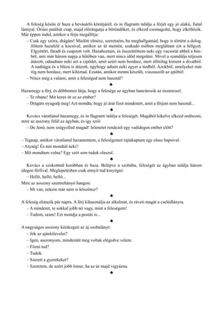 A feleség későn ér haza a bevásárló körútjáról, és in flagranti találja a férjét egy jó alakú, fiatal
lánnyal. Óriási patáliát csap, majd előrángatja a bőröndöket, és elkezd csomagolni, hogy elköltözik.
Már éppen indul, amikor a férje megállítja:
– Csak egy szóra, drágám! Mielőtt elmész, szeretném, ha meghallgatnád, hogy is történt a dolog.
Jöttem hazafelé a kocsival, amikor az út mentén, szakadó esőben megláttam ezt a hölgyet.
Elgyötört, fáradt és csapzott volt. Hazahoztam, és összeütöttem neki egy vacsorát abból a hús­
ból, ami már három napja a hűtőben van, mert nincs időd megsütni. Mivel a szandálja teljesen
átázott, odaadtam neki azt a cipődet, amit azért nem hordasz, mert állítólag kiment a divatból.
A nadrágja és a blúza is átázott, úgyhogy adtam neki egyet a tiedből. Azokból, amelyeket már
rég nem hordasz, mert kihíztad. Ezután, amikor menni készült, visszaszólt az ajtóból:
– Nincs még a valami, amit a feleséged nem használ?
♣
Hazamegy a férj, és döbbenten látja, hogy a felesége az ágyban hancúrozik az ószeressel.
– Te ribanc! Mit keres itt ez az ember?
– Drágám nyugodj meg! Azt mondta, hogy jó árat fizet mindenért, amit a férjem nem használ...
♣
Kovács váratlanul hazamegy, és in flagranti találja a feleségét. Magából kikelve elkezd ordítozni,
mire az asszony felül az ágyban, és így szól:
– De Jenő, nem szégyelled magad! Jelenetet rendezel egy vadidegen ember előtt?
♣
– Tegnap, amikor váratlanul hazamentem, a feleségemet rajtakaptam egy olasz hapsival.
– Atyaég! És mit mondtál neki?
– Mit mondtam volna? Egy szót sem tudok olaszul.
♣
Kovács a szokottnál korábban ér haza. Belépve a szobába, feleségét az ágyban találja három
idegen férfival. Meglepetésben csak ennyit tud kinyögni:
– Helló, helló, helló...
Mire az asszony szemrehányó hangon:
– Mi van, nekem már nem is köszönsz?
♣
A feleség elutazik pár napra. A férj kihasználja az alkalmat, és ráveti magát a cselédlányra.
– A mindenit, te sokkal jobb nő vagy, mint a feleségem!
– Tudom, uram! Ezt mondja a postás is...
♣
A nagyságos asszony kérdezgeti az új szobalányt:
– Jók az ajánlólevelei?
– Igen, asszonyom, mindenütt meg voltak elégedve velem.
– Főzni tud?
– Tudok.
– Szereti a gyerekeket?
– Szeretem, de azért jobb lenne, ha az úr majd vigyázna.
♣
 