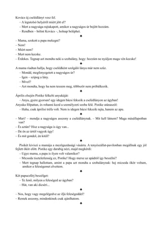 Kovács új cselédlányt vesz fel.
– A legutolsó helyéről miért jött el?
– Mert a nagysága rajtakapott, amikor a nagyságos úr bejött hozzám.
– Rendben – bólint Kovács –, holnap beléphet.
♣
– Mama, szokott a papa mekegni?
– Nem!
– Miért nem?
– Mert nem kecske.
– Érdekes. Tegnap azt mondta neki a szobalány, hogy: hozzám ne nyúljon maga vén kecske!
♣
A mama riadtan hallja, hogy cselédként szolgáló lánya már nem szűz.
– Mondd, megfenyegetett a nagyságos úr?
– Igen – szipog a lány.
– Mivel?
– Azt mondta, hogy ha nem teszem meg, többször nem próbálkozik.
♣
Április elsején Pistike felkelti anyukáját:
– Anyu, gyere gyorsan! egy idegen bácsi fekszik a cselédlányon az ágyban!
Anyuka fölpattan, és rohanni kezd a személyzeti szoba felé. Pistike utánaszól:
– Haha, csak áprilisi tréfa volt. Nem is idegen bácsi fekszik rajta, hanem az apu.
♣
– Mari! – mondja a nagyságos asszony a cselédlánynak. – Mit kell látnom? Maga másállapotban
van?
– És aztán? Hisz a nagysága is úgy van...
– De én az úrtól vagyok úgy!
– És mit gondol, én kitől?
♣
Pisikét kiviszi a mamája a mezőgazdasági vásárra. A tenyészállat-pavilonban megállnak egy jól
fejlett ökör előtt. Pistike egy darabig nézi, majd megkérdi:
– Ugye mama, a papa is ilyen volt valamikor?
– Micsoda tiszteletlenség ez, Pistike! Hogy mersz az apádról így beszélni?
– Mert tegnap hallottam, amint a papa azt mondta a szobalánynak: hej micsoda ökör voltam,
amikor a feleségemet elvettem.
♣
Két papucsférj beszélget:
– Te Jenő, milyen a feleséged az ágyban?
– Hát, van aki dicséri...
♣
– Nos, hogy vagy megelégedve az ifjú feleségeddel?
– Remek asszony, mindenkinek csak ajánlhatom.
♣
 
