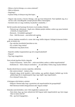 – Milyen a Jenő új felesége, az a csinos színésznő?
– Mint az influenza.
– Hogyhogy?
– Gyakran fellép, és könnyen meg lehet kapni...
♣
– Nagyon szép asszony a Kovács felesége, csak egy kissé könnyűvérű. Nem lepődnék meg, ha a
Kovács csak a másodhegedűs szerepét játszaná ebben a házasságban.
– Szerintem már az is nagy eredmény, ha játszhat a zenekarban...!
♣
Két hét nyaralás után hazamegy Kovácsné, és azt mondja a férjének.
– Tartozom egy vallomással... Egyik este a Balaton partján sétáltam, amikor egy pasas berántott
a bokorba, és megerőszakolt.
– Borzasztó... És kiabáltál segítségért?
– Nem – feleli Kovácsné –, nem kellett neki segítség.
♣
Kovács hatalmas monoklival a szeme alatt megy hétfőn dolgozni. Kollegái kíváncsian kérdez­
getik, mi történt vele.
– Egy szép lány becsületéért harcoltam az este.
– Na, ez derék. Hogy történt?
– Mindenáron meg akarta őrizni.
♣
– Képzeld a múltkor megmentettem egy nőt a megerőszakolástól!
– Hogyan?
– Úgy, hogy meggyőztem.
♣
Nemi erőszak ügyében folyik a tárgyalás
– Árulja el kisasszony – kérdi a bíró –, miért nem kiáltott, amikor a vádlott megerőszakolta?
– Kiáltottam én – feleli a leányzó szemlesütve –, de csak halkan. Féltem, hogy anyuka felébred.
♣
Éjszaka érkezik haza az asszony csapzottan, zaklatottan.
– Hát veled mi történt? – kérdezi a férj.
– Képzeld, ahogy jövök hazafelé a sötét utcában, egy gazfickó elkapott, belökött egy kivilá­
gítatlan kapu alá, és megfenyegetett, hogy vagy megöl, vagy megerőszakol...
– Ne is folytasd! Látom, élsz...
♣
A bíróságon a bíró kérdezi a sértettet:
– Hölgyem. Honnan tudja, hogy a gyanúsított, aki megerőszakolta önt gyengeelméjű?
– Mert háromszor kellett elmagyaráznom neki, hogyan csinálja!
♣
Erőszakos nemi közösülés a vád. A bíró megkérdezi a panaszos nőt:
– Nem értem, hogy egy ilyen mélynövésű férfi hogyan tudott megerőszakolni egy ilyen magas
lányt az utcán, mint ön?
– Hát... egy kicsit leguggoltam...
♣
 
