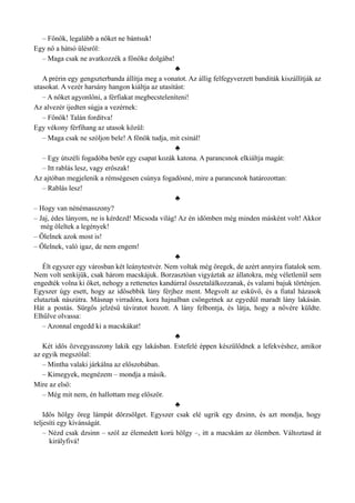 – Főnök, legalább a nőket ne bántsuk!
Egy nő a hátsó ülésről:
– Maga csak ne avatkozzék a főnöke dolgába!
♣
A prérin egy gengszterbanda állítja meg a vonatot. Az állig felfegyverzett banditák kiszállítják az
utasokat. A vezér harsány hangon kiáltja az utasítást:
– A nőket agyonlőni, a férfiakat megbecsteleníteni!
Az alvezér ijedten súgja a vezérnek:
– Főnök! Talán fordítva!
Egy vékony férfihang az utasok közül:
– Maga csak ne szóljon bele! A főnök tudja, mit csinál!
♣
– Egy útszéli fogadóba betör egy csapat kozák katona. A parancsnok elkiáltja magát:
– Itt rablás lesz, vagy erőszak!
Az ajtóban megjelenik a rémségesen csúnya fogadósné, mire a parancsnok határozottan:
– Rablás lesz!
♣
– Hogy van nénémasszony?
– Jaj, édes lányom, ne is kérdezd! Micsoda világ! Az én időmben még minden másként volt! Akkor
még öleltek a legények!
– Ölelnek azok most is!
– Ölelnek, való igaz, de nem engem!
♣
Élt egyszer egy városban két leánytestvér. Nem voltak még öregek, de azért annyira fiatalok sem.
Nem volt senkijük, csak három macskájuk. Borzasztóan vigyáztak az állatokra, még véletlenül sem
engedték volna ki őket, nehogy a rettenetes kandúrral összetalálkozzanak, és valami bajuk történjen.
Egyszer úgy esett, hogy az idősebbik lány férjhez ment. Megvolt az esküvő, és a fiatal házasok
elutaztak nászútra. Másnap virradóra, kora hajnalban csöngetnek az egyedül maradt lány lakásán.
Hát a postás. Sürgős jelzésű táviratot hozott. A lány felbontja, és látja, hogy a nővére küldte.
Elhűlve olvassa:
– Azonnal engedd ki a macskákat!
♣
Két idős özvegyasszony lakik egy lakásban. Estefelé éppen készülődnek a lefekvéshez, amikor
az egyik megszólal:
– Mintha valaki járkálna az előszobában.
– Kimegyek, megnézem – mondja a másik.
Mire az első:
– Még mit nem, én hallottam meg először.
♣
Idős hölgy öreg lámpát dörzsölget. Egyszer csak elé ugrik egy dzsinn, és azt mondja, hogy
teljesíti egy kívánságát.
– Nézd csak dzsinn – szól az élemedett korú hölgy –, itt a macskám az ölemben. Változtasd át
királyfivá!
 