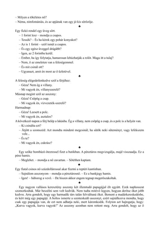 – Milyen a tökéletes nő?
– Néma, nimfomániás, és az apjának van egy jó kis sörözője.
♣
Egy fickó rendel egy üveg sört.
– 1 forint lesz – mondja a csapos.
– Tessék? – És ha kérek egy pohár konyakot?
– Az is 1 forint – szól ismét a csapos.
– És egy egész üveggel drágább?
– Igen, az 2 forintba kerül.
– Ember, ha így folytatja, hamarosan lehúzhatják a rolót. Maga itt a tulaj?
– Nem, ő az emeleten van a feleségemmel.
– És mit csinál ott?
– Ugyanazt, amit én most az ő üzletével.
♣
A feleség elégedetlenkedve szól a férjéhez:
– Géza! Nem ég a villany.
– Mi vagyok én, villanyszerelő?
Másnap megint szól az asszony:
– Géza! Csöpög a csap.
– Mi vagyok én, vízvezeték-szerelő?
Harmadnap:
– Géza! Leesett a polc.
– Mi vagyok én, asztalos?
A következő napon a férj belép a lakásba. Ég a villany, nem csöpög a csap, és a polc is a helyén van.
– Ki csinálta ezt?
– Átjött a szomszéd. Azt mondta mindent megcsinál, ha sütök neki süteményt, vagy lefekszem
vele...
– És te?
– Mi vagyok én, cukrász?
♣
Egy szőke bombázó ötezressel fizet a butikban. A pénztáros megvizsgálja, majd visszaadja. Ez a
pénz hamis.
– Meglehet. – mondja a nő zavartan. – Sötétben kaptam.
♣
Egy fiatal csinos nő százdollárossal akar fizetni a reptéri kantinban.
– Sajnálom asszonyom – mondja a pénztárosnő. – Ez a bankjegy hamis.
– Igen! – háborog a vevő. – De hiszen akkor engem tegnap megerőszakoltak.
♣
Egy nagyon vallásos keresztény asszony két illemtudó papagájjal élt együtt. Ezek naphosszat
szomorkodtak. Már beszélni sem volt kedvük. Nem tudta mitévő legyen, hogyan derítse őket jobb
kedvre. Arra gondolt, hogy egy harmadik társ talán felvidítaná őket. Bement a madárkereskedésbe,
és kért még egy papagájt. A boltos ismerte a szenteskedő asszonyt, ezért sajnálkozva mondta, hogy
csak egy papagája van, de ezt nem adhatja neki, mert káromkodik. Folyton azt hajtogatja, hogy:
„Kurva vagyok, kurva vagyok!” Az asszony azonban nem rettent meg. Arra gondolt, hogy az ő
 