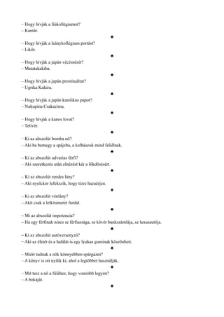 – Hogy hívják a fiúkollégiumot?
– Kantár.
♣
– Hogy hívják a leánykollégium portást?
– Likőr.
♣
– Hogy hívják a japán vécésnénit?
– Matatakakiba.
♣
– Hogy hívják a japán prostituáltat?
– Ugrika Kukira.
♣
– Hogy hívják a japán katolikus papot?
– Nukupina Csakazima.
♣
– Hogy hívják a kanos lovat?
– Telivér.
♣
– Ki az abszolút bomba nő?
– Aki ha bemegy a spájzba, a kolbászok mind felállnak.
♣
– Ki az abszolút udvarias férfi?
– Aki szeretkezés után elnézést kér a lökdösésért.
♣
– Ki az abszolút rendes lány?
– Aki nyolckor lefekszik, hogy tízre hazaérjen.
♣
– Ki az abszolút vénlány?
– Akit csak a lelkiismeret furdal.
♣
– Mi az abszolút impotencia?
– Ha egy férfinak nincs se férfiassága, se kövér bankszámlája, se luxusautója.
♣
– Ki az abszolút autóversenyző?
– Aki az életét és a halálát is egy lyukas guminak köszönheti.
♣
– Miért tudnak a nők könnyebben spárgázni?
– A könyv is ott nyílik ki, ahol a legtöbbet használják.
♣
– Mit tesz a nő a füléhez, hogy vonzóbb legyen?
– A bokáját.
♣
 