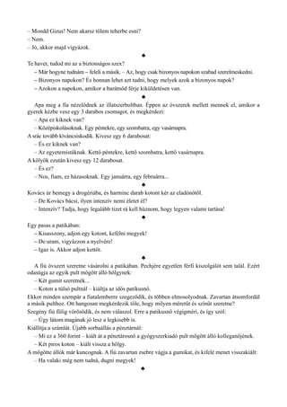 – Mondd Gizus! Nem akarsz tőlem teherbe esni?
– Nem.
– Jó, akkor majd vigyázok.
♣
Te haver, tudod mi az a biztonságos szex?
– Már hogyne tudnám – feleli a másik. – Az, hogy csak bizonyos napokon szabad szerelmeskedni.
– Bizonyos napokon? És honnan lehet azt tudni, hogy melyek azok a bizonyos napok?
– Azokon a napokon, amikor a barátnőd férje kiküldetésen van.
♣
Apa meg a fia nézelődnek az illatszerboltban. Éppen az óvszerek mellett mennek el, amikor a
gyerek kézbe vesz egy 3 darabos csomagot, és megkérdezi:
– Apa ez kiknek van?
– Középiskolásoknak. Egy péntekre, egy szombatra, egy vasárnapra.
A srác tovább kíváncsiskodik. Kivesz egy 6 darabosat:
– És ez kiknek van?
– Az egyetemistáknak. Kettő péntekre, kettő szombatra, kettő vasárnapra.
A kölyök ezután kivesz egy 12 darabosat.
– És ez?
– Nos, fiam, ez házasoknak. Egy januárra, egy februárra...
♣
Kovács úr bemegy a drogériába, és harminc darab kotont kér az eladónőtől.
– De Kovács bácsi, ilyen intenzív nemi életet él?
– Intenzív? Tudja, hogy legalább tizet rá kell húznom, hogy legyen valami tartása!
♣
Egy pasas a patikában:
– Kisasszony, adjon egy kotont, kefélni megyek!
– De uram, vigyázzon a nyelvére!
– Igaz is. Akkor adjon kettőt.
♣
A fiú óvszert szeretne vásárolni a patikában. Pechjére egyetlen férfi kiszolgálót sem talál. Ezért
odasúgja az egyik pult mögött álló hölgynek:
– Két gumit szeretnék...
– Koton a túlsó pultnál – kiáltja az idős patikusnő.
Ekkor minden szempár a fiatalemberre szegeződik, és többen elmosolyodnak. Zavartan átsomfordál
a másik pulthoz. Ott hangosan megkérdezik tőle, hogy milyen méretűt és színűt szeretne?
Szegény fiú fülig vörösödik, és nem válaszol. Erre a patikusnő végigméri, és így szól:
– Úgy látom magának jó lesz a legkisebb is.
Kiállítja a számlát. Újabb sorbaállás a pénztárnál:
– Mi ez a 360 forint – kiált át a pénztárosnő a gyógyszerkiadó pult mögött álló kolleganőjének.
– Két piros koton – kiált vissza a hölgy.
A mögötte állók már kuncognak. A fiú zavartan zsebre vágja a gumikat, és kifelé menet visszakiált:
– Ha valaki még nem tudná, dugni megyek!
♣
 