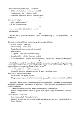 Két huszonéves vagány beszélget a kocsmában:
– Hé, haver tudod hol van a kotonon a vonalkód?
– Fogalmam sincs róla – válaszol a másik.
– Gondoltam, hogy neked nem kell letekerned odáig...
♣
Két óvszer beszélget:
– Miért vagy ilyen ideges?
– Á, már reggel felhúztak!
♣
– Miért nem szeretik a férfiak a fekete óvszert?
– Mert karcsúsít.
♣
Hallottak már az új antibébi tablettáról? Férfiak veszik be másnap, és a szer megváltoztatja a vér­
csoportjukat.
♣
Két rendőr beszélget járőrözés közben. Az egyik szomorúan felsóhajt:
– Képzeld, megcsal a feleségem!
– A mocskos dög! – feleli a másik.
– Ráadásul a saját lakásomon, a saját ágyamban!
– A mocskos dög!
– És képzeld, a fickó az óvszereimet használja.
– A mocskos dög! – próbálja vigasztalni a másik.
– De én bosszút álltam – húzza ki magát diadalmasan a felszarvazott. – Mindet kilyukasztottam!
♣
Mariska Pesten cselédnek szegődött egy úri házba. A nagysága megmagyarázta, hogy mi a dolga.
Kötelességei közé tartozik: az éjjeli edényt minden reggel kivinni a hálószobából. Mariska egy
reggel szörnyülködve látja, hogy valami úszkál a biliben.
– Mit utálkozol, te lány! – szólt rá a nagysága.
– Nem a pisit utálom én, nagyságos asszony, de nézze csak mi van benne!
A biliben egy használt gumi úszkált.
– Nohát, nálatok nem dugnak, te lány?
– Dehogynem, asszonyom. Csináltam én már nem is egyszer, de az én Janim sohase húzta le a bőrét!
♣
Ifjú Kovács nősülni készül. Egész életében tisztességtudóan bánt a lányokkal. A menyasszonyát
is rábeszélte, hogy csak a nászéjszakán szeretkezzenek először. Ezért a legénybúcsúztatón aggódva
mondja a barátainak:
– Csak egy dolog miatt aggódom, hogy a menyasszonyom valóban szűz-e.
– A szüzet könnyen fel lehet ismeri az ágyban, mert nagyon ideges és szemérmes – mondják a
barátai.
Néhány hét múlva találkoznak.
– Hogy ment a dolog? – kérdezik a barátok.
– Tudjátok, biztosan szűz volt. A nászéjszakán annyira zavarba jött, hogy még a kispárnát is a
feneke alá tette...
♣
 