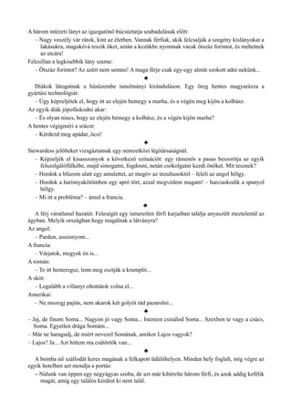 A három intézeti lányt az igazgatónő búcsúztatja szabadulásuk előtt:
– Nagy veszély vár rátok, kint az életben. Vannak férfiak, akik felcsalják a szegény kislányokat a
lakásukra, magukévá teszik őket, aztán a kezükbe nyomnak vacak ötszáz forintot, és mehetnek
az utcára!
Felcsillan a legkisebbik lány szeme:
– Ötszáz forintot? Az azért nem semmi! A maga férje csak egy-egy almát szokott adni nekünk...
♣
Diákok látogatnak a húsüzembe tanulmányi kiránduláson. Egy öreg hentes magyarázza a
gyártási technológiát:
– Úgy képzeljétek el, hogy itt az elején bemegy a marha, és a végén meg kijön a kolbász.
Az egyik diák jópofáskodni akar:
– És olyan nincs, hogy az elején bemegy a kolbász, és a végén kijön marha?
A hentes végigméri a srácot:
– Kérdezd meg apádat, öcsi!
♣
Stewardess jelölteket vizsgáztatnak egy nemzetközi légitársaságnál.
– Képzeljék el kisasszonyok a következő szituációt: egy rámenős a pasas beszorítja az egyik
felszolgálófülkébe, majd simogatni, fogdosni, netán csókolgatni kezdi önöket. Mit tesznek?
– Hordok a blúzom alatt egy amulettet, az megóv az inzultusoktól – feleli az angol hölgy.
– Hordok a harisnyakötőmben egy apró tört, azzal megvédem magam! – harciaskodik a spanyol
hölgy.
– Mi itt a probléma? – ámul a francia.
♣
A férj váratlanul hazatér. Feleségét egy ismeretlen férfi karjaiban találja anyaszült meztelenül az
ágyban. Melyik országban hogy reagálnak a látványra?
Az angol:
– Pardon, asszonyom...
A francia:
– Várjatok, megyek én is...
A román:
– Te itt henteregsz, lenn meg osztják a krumplit...
A skót:
– Legalább a villanyt oltottátok volna el...
Amerikai:
– Ne mozogj pajtás, nem akarok két golyót rád pazarolni...
♣
– Jaj, de finom Soma... Nagyon jó vagy Soma... Istenien csinálod Soma... Szexben te vagy a csúcs,
Soma. Egyetlen drága Somám...
– Már ne haragudj, de miért nevezel Somának, amikor Lajos vagyok?
– Lajos? Ja... Azt hittem ma csütörtök van...
♣
A bomba nő szállodát keres magának a felkapott üdülőhelyen. Minden hely foglalt, míg végre az
egyik hotelben azt mondja a portás:
– Nálunk van éppen egy négyágyas szoba, de azt már kibérelte három férfi, és azok addig kefélik
magát, amíg egy találós kérdést ki nem talál.
 