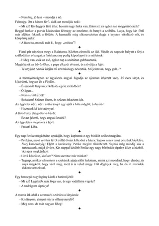 – Nem baj, jó lesz – mondja a nő.
Felmegy. Ott a három férfi, akik azt mondják neki:
– Mi az? Kis hegyes fülű állat, hosszú nagy farka van, fákon él, és egész nap mogyorót eszik?
Reggel hatkor a portás kíváncsian felmegy az emeletre, és benyit a szobába. Látja, hogy két férfi
már aléltan fekszik a földön. A harmadik még elkeseredetten dugja a kéjesen sikoltozó nőt, és
könyörög neki:
– A francba, mondd már ki, hogy: „mókus”!
♣
Fiatal pár nászútra megy a Balatonra. Közben elromlik az idő. Fürdés és napozás helyett a férj a
szállodában olvasgat, a fiatalasszony pedig képeslapot ír a szüleinek:
– Hideg van, esik az eső, egész nap a szobában gubbasztunk.
Megérkezik az üdvözlőlap, a papa elkezdi olvasni, és csóválja a fejét:
– Te anyjuk! Annak idején mi ezt máshogy neveztük. Mi jelent az, hogy gub...?
♣
A mennyországban az ügyeletes angyal fogadja az újonnan érkezett szép, 25 éves lányt, és
kikérdezi, hogyan élt a Földön.
– És mondd lányom, erkölcsös egész életedben?
– Ó, igen...
– Nem is vétkeztél?
– Sohasem! Szűzen éltem, és szűzen érkeztem ide.
Az ügyletes nézi, nézi, aztán kinyit egy ajtót a háta mögött, és beszól:
– Hozzatok ki két szárnyat!
A fiatal lány elragadtatva kérdi:
– Ez azt jelenti, hogy angyal leszek?
Az ügyeletes megrázza a fejét:
– Frászt! Liba.
♣
Egy nap Petike megkérdezi apukáját, hogy kaphatna-e egy biciklit születésnapjára.
– Petikém, most vettünk fel 3 millió forint kölcsönt a házra. Sajnos nincs most pénzünk biciklire.
Várj karácsonyig! Eljött a karácsony. Petike megint rákérdezett. Sajnos még mindig sok a
tartozásunk, majd jövőre. Két nappal később Petike egy nagy bőröndöt cipelve kilép a házból.
Az apja megkérdezi:
– Hová készülsz, kisfiam? Nem szeretsz már minket?
– Tegnap, amikor elmentem a szobátok ajtaja előtt halottam, amint azt mondtad, hogy elmész, és
anya megkért, hogy várd meg, mert ő is veled megy. Hát dögöljek meg, ha én itt maradok
ekkora tartozással.
♣
Egy hencegő nagylegény kérdi a barátnőjétől:
– Mi az? Legalább száz foga van, és egy vadállatra vigyáz?
– A nadrágom cipzárja!
♣
A mama átkiabál a szomszéd szobába a lányának:
– Kislányom, elment már a villanyszerelő?
– Még nem, de már nagyon liheg!
♣
 