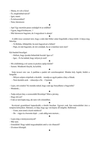 – Mama, itt volt a Géza!
– És, megkínáltad teával?
– Igen, mami.
– És kétszersülttel?
– Nem, háromszor.
♣
– Apa! Egy meztelen pasas szaladgál itt az erdőben!
– Ugyan, hagyd kislányom...!
– Már háromszor hagytam, de ő negyedszer is akarja!
♣
A rabbi rossz szemmel nézi, hogy a nála lakó bóher sokat forgolódik a lánya körül. A lánya meg
bátorítja.
– Te Rebeka, felképellek, ha nem hagyod azt a bóhert!
– Papa, én már hagynám, de mit csináljak, ha az a mamlasz nem meri!
♣
Két barátnő beszélget:
– Hallom, hogy éjszaka behatoltak hozzád. Igaz ez?
– Igaz... És ha tudnád, hogy milyen jó esett!
♣
– Mi a különbség a nő szeme és piszkos cipője között?
– Semmi. Mindkettő fénylik, ha kefélik.
♣
Szép tavaszi este van. A parkban a padok teli szerelmespárral. Minden hely foglalt, bódító a
hangulat.
– Milyen szépen ciripelnek a tücskök – mondja az egyik padon a lány a fiúnak.
– Nem tücskök azok – válaszolja a fiú. – Cipzárak.
♣
– Lajos, mit csinálsz? Ki mondta neked, hogy csak úgy benyúlhatsz a bugyimba?
– Mindenki...
♣
– Tudja milyen lány a szomszédék Rózsikája? Mint a járvány.
– Hogy érti ezt?
– Csak az nem kapta meg, aki nem volt a közelében.
♣
Kovácsné gyanútlanul kapaszkodik a tömött buszban. Egyszer csak fura motoszkálást érez a
tompora környékén. Hátranéz, és látja, hogy egy vén kéjenc áll mögötte. Ráförmed:
– Uram, nem tenné a kezét máshová?
– De – vágja rá a borostás képű –, csak eddig nem mertem...
♣
– Lujza még a mennyasszonyod?
– Már nem.
– Gratulálok! Hogy tudtál megszabadulni attól a vén ribanctól?
– Elvettem feleségül.
♣
 