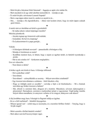 – Miért hívják a bátyámat Sötét Sátornak? – faggatja az apját a kis indián fiú.
– Mert anyukád és én egy sötét sátorban nemzettük őt. – mondja az apa.
– És miért hívják a nővéremet Lemenő Napnak?
– Mert a nap éppen akkor ment le, amikor az anyád és én...
– Hm... – mondja a fiú elgondolkodva. – Akkor már kezdem érteni, hogy én miért éppen szakadt
gumi lettem...
♣
A tanító néni az iskolában azt kérdi a gyerekektől:
– Ki tudna nekem valami kópéságot mesélni?
Móricka jelentkezik:
– Anyuka tegnap egy kistestvért szült nekünk.
– Gratulálok. De hol itt a kópéság?
– Én lyukasztottam ki a papa gumiját...
♣
Válóok:
– A feleségem idiótának nevezett! – panaszkodik a bíróságon a férj.
– Mondja el részletesen az esetet!
– Korábban mentem haza, és láttam, hogy a nejem az ágyban térdel, és hátulról nyomkodja a
postás.
– Hát te mit csinálsz itt? – kérdeztem meglepődve.
Erre ezt válaszolta:
– Nem látod, te idióta?
♣
A bróker egyik este későn ér haza. A felesége ráförmed:
– Hol a pokolban voltál?
– Tetováltatni.
– Tetováltatni! – szörnyülködik az asszony. – Milyen tetoválást csináltattál?
– Egy tízezrest tetováltattam a cerkámra – feleli büszkén a férj.
– Hogy az ördögbe jutott ez eszedbe? – csóválja a fejét a nő hitetlenkedve. – Mi a fenének
tetováltat egy bróker tízezrest a farkára?
– Hát, először is szeretem látni, ahogyan nő a kontóm. Másodszor, szívesen eljátszogatom a
pénzemmel. Harmadszor, szeretem a markomban tartani a vagyonomat. Végül pedig vásárlás
helyett itthon maradhatsz; és annyiszor verhetsz el tíz rongyot, ahányszor csak akarsz!
♣
A férj korábban megy haza. Feleségét in flagranti találja az ágyban.
– Ki ez a férfi melletted? – bömböli fenyegetően.
– Milyen igazad van! – szólal meg az asszonyka, és a meztelen férfihoz fordul: – Tényleg, hogy is
hívják magát?
♣
– Miért szeretik a férfiak hátulról csinálni?
– Mert akkor nem kell hozzá jó képet vágni.
♣
 