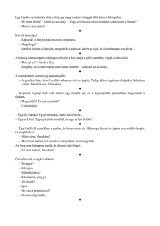 Egy kiadós veszekedés után a férj egy nagy csokor virággal állít haza a felségéhez.
– Mi ütött beléd? – kérdi az asszony. – Vagy azt hiszed, most mindjárt szétteszem a lábam?
– Miért, váza nincs?
♣
Két nő beszélget:
– Képzeld! A férjem háromszoros impotens.
– Hogyhogy?
– Amikor leesett a lépcsőn, megsérült a pénisze, eltört az ujja, és összeharapta a nyelvét...
♣
A feleség szemcseppet csöpögtet először a bal, majd a jobb szemébe, végül a lába közé.
– Mire jó ez? – kérdi a férj.
– Szegény, ez is már régóta nem látott semmit – válaszol az asszony.
♣
A szarukeretes szemüveg panaszkodik:
– A gazdám húsz évvel ezelőtt sohasem vitt az ágyba. Pedig akkor izgalmas dolgokat láthattam
volna. Most bevisz. Olvasásra...
♣
Képzeld, tegnap fent volt nálam egy bomba nő, és a legrosszabb pillanatban megszólalt a
farkam.
– Megszólalt? És mit mondott?
– Csütörtököt.
♣
– Figyelj Aranka! Egyet mondok, kettő lesz belőle...
– Ugyan Ubul. Tegnap kettőt mondtál, és egy se lett belőle!
♣
Egy kisfiú ül a parkban a padon, és keservesen sír. Odamegy hozzá az éppen arra sétáló öregúr,
és megkérdezi:
– Miért sírsz, fiacskám?
– Mert nem tudom azt csinálni a lányokkal, amit nagyfiúk.
Az öreg erre lehuppan mellé, és elkezd vele bőgni:
– Én sem tudom, fiacskám!
♣
Éltesebb urat vizsgál a doktor.
– Étvágya?
– Közepes.
– Bélműködése?
– Köszönöm, elég jó.
– Jól alszik?
– Igen.
– Mi van a potenciával?
– Fizetni még tudok...
♣
 