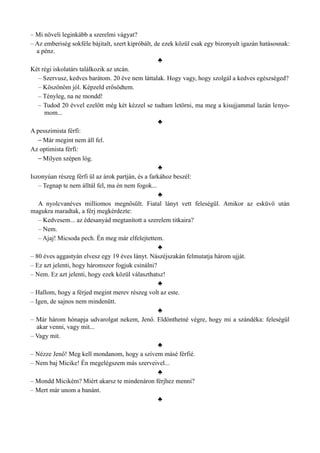 – Mi növeli leginkább a szerelmi vágyat?
– Az emberiség sokféle bájitalt, szert kipróbált, de ezek közül csak egy bizonyult igazán hatásosnak:
a pénz.
♣
Két régi iskolatárs találkozik az utcán.
– Szervusz, kedves barátom. 20 éve nem láttalak. Hogy vagy, hogy szolgál a kedves egészséged?
– Köszönöm jól. Képzeld erősödtem.
– Tényleg, na ne mondd!
– Tudod 20 évvel ezelőtt még két kézzel se tudtam letörni, ma meg a kisujjammal lazán lenyo­
mom...
♣
A pesszimista férfi:
– Már megint nem áll fel.
Az optimista férfi:
– Milyen szépen lóg.
♣
Iszonyúan részeg férfi ül az árok partján, és a farkához beszél:
– Tegnap te nem álltál fel, ma én nem fogok...
♣
A nyolcvanéves milliomos megnősült. Fiatal lányt vett feleségül. Amikor az esküvő után
magukra maradtak, a férj megkérdezte:
– Kedvesem... az édesanyád megtanított a szerelem titkaira?
– Nem.
– Ajaj! Micsoda pech. Én meg már elfelejtettem.
♣
– 80 éves aggastyán elvesz egy 19 éves lányt. Nászéjszakán felmutatja három ujját.
– Ez azt jelenti, hogy háromszor fogjuk csinálni?
– Nem. Ez azt jelenti, hogy ezek közül választhatsz!
♣
– Hallom, hogy a férjed megint merev részeg volt az este.
– Igen, de sajnos nem mindenütt.
♣
– Már három hónapja udvarolgat nekem, Jenő. Eldönthetné végre, hogy mi a szándéka: feleségül
akar venni, vagy mit...
– Vagy mit.
♣
– Nézze Jenő! Meg kell mondanom, hogy a szívem másé férfié.
– Nem baj Micike! Én megelégszem más szerveivel...
♣
– Mondd Micikém? Miért akarsz te mindenáron férjhez menni?
– Mert már unom a banánt.
♣
 