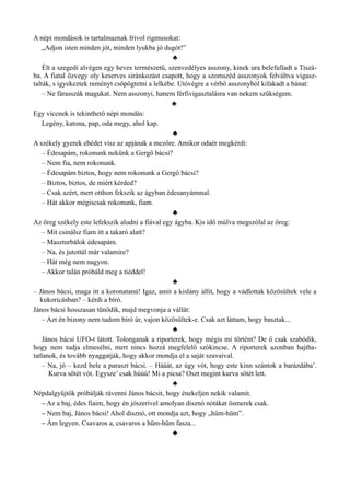A népi mondások is tartalmaznak frivol rigmusokat:
„Adjon isten minden jót, minden lyukba jó dugót!”
♣
Élt a szegedi alvégen egy heves természetű, szenvedélyes asszony, kinek ura belefulladt a Tiszá­
ba. A fiatal özvegy oly keserves siránkozást csapott, hogy a szomszéd asszonyok felváltva vigasz­
talták, s igyekeztek reményt csöpögtetni a lelkébe. Utóvégre a vérbő asszonyból kifakadt a bánat:
– Ne fárasszák magukat. Nem asszonyi, hanem férfivigasztalásra van nekem szükségem.
♣
Egy viccnek is tekinthető népi mondás:
Legény, katona, pap, oda megy, ahol kap.
♣
A székely gyerek ebédet visz az apjának a mezőre. Amikor odaér megkérdi:
– Édesapám, rokonunk nekünk a Gergő bácsi?
– Nem fia, nem rokonunk.
– Édesapám biztos, hogy nem rokonunk a Gergő bácsi?
– Biztos, biztos, de miért kérded?
– Csak azért, mert otthon fekszik az ágyban édesanyámmal.
– Hát akkor mégiscsak rokonunk, fiam.
♣
Az öreg székely este lefekszik aludni a fiával egy ágyba. Kis idő múlva megszólal az öreg:
– Mit csinálsz fiam itt a takaró alatt?
– Maszturbálok édesapám.
– Na, és jutottál már valamire?
– Hát még nem nagyon.
– Akkor talán próbáld meg a tiéddel!
♣
– János bácsi, maga itt a koronatanú! Igaz, amit a kislány állít, hogy a vádlottak közösültek vele a
kukoricásban? – kérdi a bíró.
János bácsi hosszasan tűnődik, majd megvonja a vállát:
– Azt én bizony nem tudom bíró úr, vajon közösültek-e. Csak azt láttam, hogy basztak...
♣
János bácsi UFO-t látott. Tolonganak a riporterek, hogy mégis mi történt? De ő csak szabódik,
hogy nem tudja elmesélni, mert nincs hozzá megfelelő szókincse. A riporterek azonban hajtha­
tatlanok, és tovább nyaggatják, hogy akkor mondja el a saját szavaival.
– Na, jó – kezd bele a paraszt bácsi. – Hááát, az úgy vót, hogy este kinn szántok a barázdába’.
Kurva sötét vót. Egysze’ csak húúú! Mi a picsa? Oszt megint kurva sötét lett.
♣
Népdalgyűjtők próbálják rávenni János bácsit, hogy énekeljen nekik valamit.
– Az a baj, édes fiaim, hogy én jószerivel amolyan disznó nótákat ösmerek csak.
– Nem baj, János bácsi! Ahol disznó, ott mondja azt, hogy „hüm-hüm”.
– Ám legyen. Csavaros a, csavaros a hüm-hüm fasza...
♣
 