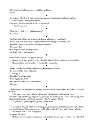 – Józsi bácsi! Azt hallottam, hogy beszűkült a szókincse.
– Faszt!
♣
Három részeg fekszik az út menti árok szélén. Egyszer csak az egyik hatalmasat szellent.
– Egészségedre! – mondja neki a társa.
A harmadik, aki most kezd ébredezni, erre megszólal:
– Töltsetek nekem is.
♣
– Mi az, ha egy férfi és egy nő ül egy padon?
– Közösülés.
♣
– Te, Rozi! A jövő héten lesz az esküvőnk. Igazán adhatnál egy kis előleget!
– Elvből nem adok, mert ahány vőlegényemnek adtam, mindig visszament a parti.
– Legalább engedd megszagolni azt a drága micsodádat!
– Na jó, azt lehet!
Jancsi megteszi, majd fintorogva kérdi:
– Te, Rozi! Eláll ez még hét napig?
♣
Az első éjszakán a fiatal férj így szól nejéhez:
– Okosan tetted, hogy az esküvő előtt ellenálltál nekem, különben sohasem vettelek volna el.
– Hja, saját kárán tanul az ember – bölcselkedik a menyecske.
♣
– Bűnös vagyok tisztelendő úr, bebújtam egy kazalba egy legénnyel.
– És mi történt? Le akart vetkőztetni?
– Á, dehogy is.
– Hát akkor? Fogdosott talán?
– Nem engedek én olyat!
– De lányom, hát akkor mit csinált neked?
– Gyereket.
♣
Két fiatalasszony arról beszélget a piacon, hogyan hódítják meg esténként a férjeiket. Azt mondja
az egyik:
– Én levetem a bugyimat, elhúzom a férjem orra előtt, és máris majd megőrül értem.
Kihallgatja a beszélgetést egy öreg nénike, s gondolja, ő is kipróbálja ezt a fortélyt. Hazamegy, leveti
a bugyiját, és elhúzza a szunyókáló apjuk orra előtt. Az öreg erre felriad:
– Anyjuk! Hozd gyorsan a puskát, görény van a házban!
♣
A kis faluban elfogyott a kárpótlási földalap. Gazduram bánatosan baktat hazafelé, mert neki már
nem jutott. Szótlanul lefekszik az asszony mellé, a két combja közé teszi a kezét, és azt sóhajtja:
– Nekem már csak ez a kis háztáji jutott.
Az asszony felcsattan:
– Oszt még ezt sem tudja jól megművelni! Már gondolkodtam is, hogy be kellene vinni a közösbe!
♣
 