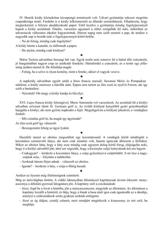 IV. Henrik király köztudottan kicsapongó természetű volt. Udvari gyóntatója sokszor megrótta
csapodársága miatt. Furdalta is a király lelkiismeretét az állandó szemrehányás. Elhatározta, hogy
megleckézteti a folyton akadékoskodó papot. Ettől kezdve a gyóntatója mindig fogolypecsenyét
kapott a király asztalánál. Ebédre, vacsorára ugyanazt a sültet szolgálták fel neki, miközben az
udvaroncok változatos étkeket fogyasztottak. Három napig nem szólt semmit a pap, de amikor a
negyedik nap is hozták neki a fogolypecsenyét kitört belőle:
– Na de felség, mindig csak fogolyhús?
A király letette a kanalát, és ráförmedt a papra:
– De atyám, mindig csak királyné?
♣
Mária Terézia udvarában farsangi bál van. Egyik testőr nem ismerve fel a háttal álló császárnőt,
jó hangulatában nagyot csap az uralkodó fenekére. Hátrafordul a császárnő, és a testőr egy pilla­
natig ijedten mered rá. De feltalálja magát:
– Felség, ha a szíve is olyan kemény, mint a feneke, akkor el vagyok veszve.
♣
A napkirály udvarában együtt sétált a híres francia marsall, Saxoniai Móric és Pompadour
márkiné, a király metresze a hársfák alatt. Éppen arra tartott az éles eszű és nyelvű Freron, aki így
szólt a barátaihoz:
– Nézzétek! Ott megy a király kardja és hüvelye.
♣
XVI. Lajos francia király feleségével, Marie Antoinette-vel vacsorázott. Az asztalnál ült a királyi
udvarban szívesen látott St. Germain gróf is. Az évődő királyné kenyérből gyúrt golyóbisokkal
hajigálta a királyt, aki nem győzte kapkodni a fejét. Megelégelvén a királyné jókedvét, a vendéghez
fordult:
– Mit csinálna gróf úr, ha magát így ágyúznák?
Az éles eszű gróf így válaszolt:
– Beszegezném felség az ágyú lyukát.
♣
Hazafelé menet az obsitos megszállott egy kocsmárosnál. A vendégek körül sündörgött a
kocsmáros szemrevaló lánya, aki nem csak mutatós volt, hanem igencsak áhítozott a férfiakra.
Mikor az obsitos látta, hogy a lány esze mindig csak egyazon dolog körül forog, elújságolta neki,
hogy ő a királyi udvarból jött, ahol azt végezték, hogy a kicsinyke szájú leányoknak két ura legyen.
– Csakugyan? – kérdezte a kocsmáros lánya, s szája gyűszűnyivé csöpörödött. S mi lesz a nagy­
szájúak sora, – folytatta a tudakolást.
– Azoknak három férjet adnak – válaszolt az obsitos.
– Igazán? – kérdezte a lány, s szája a füléig hasadt.
♣
Amikor az ilyesmi még illetlenségnek számított:
Még az ántivilágban történt. A vidéki laktanyában állomásozó kapitánynak távirat érkezett: meny­
asszonya a délutáni gyorssal látogatásra jön. A kapitány szól a csicskásának:
– Józsi, fogd be a lovat a hintóba, jön a menyasszonyom, megyünk az állomásra. Az állomáson a
kapitány leszállt a hintóról, és látja, hogy a lónak a hasa alatt igen csak ágaskodik az a darabja,
amelyet a szitkozódások során gyakran szoktak emlegetni.
– Józsi az ég áldjon, csinálj valamit, mert mindjárt megérkezik a kisasszony, és mit szól, ha
meglátja.
 