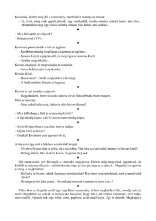 Kovácsné, akiben még dúl a szenvedély, zsörtölődve mondja az urának:
– Te, Jenő, amíg csak együtt jártunk, úgy viselkedtél, mintha minden szabad lenne, ami tilos...
Mostanában meg úgy teszel, mintha minden tilos lenne, ami szabad...
♣
– Mi a férfiaknál az előjáték?
– Bekapcsolni a TV-t.
♣
Kovácsné panaszkodik a hitvesi ágyban:
– Korábban mindig megfogtad a kezemet az ágyban...
– Kovács kinyúl a paplan alól, és megfogja az asszony kezét.
– Azután megcsókoltál...
Kovács odahajol, és megcsókolja az asszonyt.
– Aztán beleharaptál a nyakamba...
Kovács felkel.
– Hová mész? – kérdi meglepődve a felesége.
– A fürdőszobába. Hozom a fogamat.
♣
Kovács úr azt mondja a nejének:
– Reggelenként, borotválkozás után tíz évvel fiatalabbnak érzem magam.
Mire az asszony:
– Nem tudnál néha este, lefekvés előtt borotválkozni?
♣
– Mi a különbség a férfi és a képeslap között?
– A lap mindig képes, a férfi viszont nem mindig képes.
♣
– Az én férjem olyan a szexben, mint a vulkán.
– Olyan forró és heves?
– Fenéket! Évenként csak egyszer tör ki.
♣
A táncesten így szól a békésen szemlélődő öregúr:
– Mit mosolyogsz rám te csibe, ott a sarokban. Tán még azt sem tudod mennyi a kétszer kettő!
– Dehogyisnem, tata. Nekem kevés, magának meg sok!
♣
Ifjú menyecskét vett feleségül a vénecske nagygazda. Eleinte még megvoltak egymással, de
később az asszony elkezdett zsémbeskedni, hogy ez sem jó, meg az a sem jó... Megsokallta egyszer
az öreg, s megkérdezte:
– Hallod-e te Eszter, minek duzzogsz minduntalan? Hát nincs meg mindened, amit szemed-szád
kíván?
– De megvan biz édes uram... Ám nekem nemcsak szemem és szám van...!
♣
Válni akar az öregedő urától egy szép fiatal menyecske. A bíró megkérdezi tőle, mondja már el,
miért elégedetlen az urával. A menyecske irul-pirul, hogy hát ő azt szóban elmondani nem tudja,
mert restelli. Adjanak neki egy tollat, tintát, papirost, aztán majd leírja. Úgy is történik. Megkapja a
 