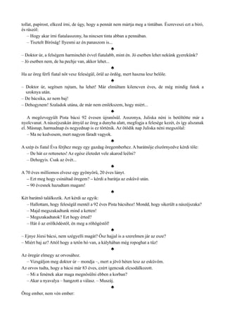tollat, papírost, elkezd írni, de úgy, hogy a pennát nem mártja meg a tintában. Észreveszi ezt a bíró,
és rászól:
– Hogy akar írni fiatalasszony, ha nincsen tinta abban a pennában.
– Tisztelt Bíróság! Ilyesmi az én panaszom is...
♣
– Doktor úr, a felségem harminchét évvel fiatalabb, mint én. Jó esetben lehet nekünk gyerekünk?
– Jó esetben nem, de ha pechje van, akkor lehet...
♣
Ha az öreg férfi fiatal nőt vesz feleségül, örül az ördög, mert haszna lesz belőle.
♣
– Doktor úr, segítsen rajtam, ha lehet! Már elmúltam kilencven éves, de még mindig futok a
szoknya után.
– De bácsika, az nem baj!
– Dehogynem! Szaladok utána, de már nem emlékszem, hogy miért...
♣
A megözvegyült Pista bácsi 92 évesen újranősül. Asszonya, Juliska néni is betöltötte már a
nyolcvanat. A nászéjszakán átnyúl az öreg a dunyha alatt, megfogja a felesége kezét, és így alszanak
el. Másnap, harmadnap és negyednap is ez történik. Az ötödik nap Juliska néni megszólal:
– Ma ne kedvesem, mert nagyon fáradt vagyok.
♣
A szép és fiatal Éva férjhez megy egy gazdag öregemberhez. A barátnője elszörnyedve kérdi tőle:
– De hát ez rettenetes! Az egész életedet vele akarod leélni?
– Dehogyis. Csak az övét...
♣
A 70 éves milliomos elvesz egy gyönyörű, 20 éves lányt.
– Ezt meg hogy csináltad öregem? – kérdi a barátja az esküvő után.
– 90 évesnek hazudtam magam!
♣
Két barátnő találkozik. Azt kérdi az egyik:
– Hallottam, hogy feleségül mentél a 92 éves Pista bácsihoz! Mondd, hogy sikerült a nászéjszaka?
– Majd megszakadtunk mind a ketten!
– Megszakadtatok? Ezt hogy érted?
– Hát ő az erőlködéstől, én meg a röhögéstől!
♣
– Ejnye Józsi bácsi, nem szégyelli magát? Ősz hajjal is a szerelmen jár az esze?
– Miért baj az? Attól hogy a tetőn hó van, a kályhában még ropoghat a tűz!
♣
Az öregúr elmegy az orvosához.
– Vizsgáljon meg doktor úr – mondja –, mert a jövő héten lesz az esküvőm.
Az orvos tudta, hogy a bácsi már 83 éves, ezért igencsak elcsodálkozott.
– Mi a fenének akar maga megnősülni ebben a korban?
– Akar a nyavalya – hangzott a válasz. – Muszáj.
♣
Öreg ember, nem vén ember:
 