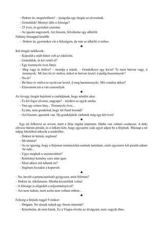 – Doktor úr, megnősültem! – újságolja egy öregúr az orvosának.
– Gratulálok! Mennyi idős a felesége?
– 25 éves, és gyereket szeretne.
– Az igazán nagyszerű. Azt hiszem, felvehetne egy albérlőt.
Néhány hónappal később:
– Doktor úr, gyermeket vár a feleségem, de már az albérlő is terhes.
♣
Két öregúr találkozik:
– Képzeld a múlt héten volt az esküvőm.
– Gratulálok, és kit vettél el?
– Egy tizennyolc éves lányt.
– Meg vagy te őrülve? – mondja a másik. – Gondolkozz egy kicsit! Te most hatvan vagy, ő
tizennyolc. Mi lesz tíz év múlva, mikor te hetven leszel, ő pedig huszonnyolc?
– Na és?
– De húsz év múlva te nyolcvan leszel, ő meg harmincnyolc. Mit csinálsz akkor?
– Elzavarom azt a vén csoroszlyát.
♣
Az özvegy öregúr bejelenti a családjának, hogy nősülni akar.
– És kit fogsz elvenni, nagyapa? – kérdezi az egyik unoka.
– Van egy csinos lány... Tizennyolc éves...
– Ej tata, nem gondolod, hogy túl fiatal hozzád?
– Azt hiszem, igazatok van. Ha gondoljátok várhatok még egy-két évet!
♣
Egy nő felkeresi az orvost, mert a férje régóta impotens. Hátha van valami csodaszer. A doki
elővesz három pirulát, és a lelkére köti, hogy egyszerre csak egyet adjon be a férjének. Másnap a nő
talpig feketében érkezik a rendelőbe:
– Doktor úr kérem, segítsen!
– Mi történt?
– Az az igazság, hogy a férjemet reménytelen esetnek tartottam, ezért egyszerre két pirulát adtam
be neki...
– Ugye meghalt a szerencsétlen?
– Kétórányi kemény szex után igen.
– Most akkor mit tehetek én?
– Segítsen lecsukni a koporsót.
♣
– Na, bevált a potenciaerősítő gyógyszer, amit felírtam?
– Doktor úr, tökéletesen. Mintha kicseréltek volna!
– A felesége is elégedett a teljesítményével?
– Azt nem tudom, mert azóta nem voltam otthon...
♣
Feleség a férjnek reggel 9 órakor:
– Drágám. Ne süssek neked egy finom rántottát?
– Köszönöm, de nem kérek. Ez a Viagra elvette az étvágyam, nem vagyok éhes.
 