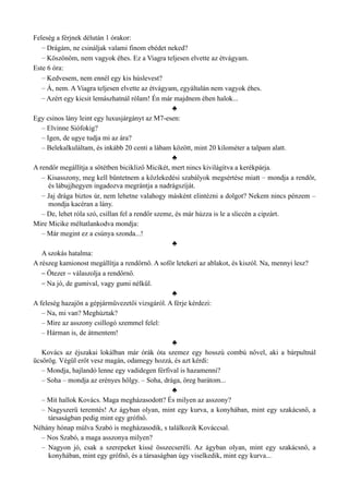 Feleség a férjnek délután 1 órakor:
– Drágám, ne csináljak valami finom ebédet neked?
– Köszönöm, nem vagyok éhes. Ez a Viagra teljesen elvette az étvágyam.
Este 6 óra:
– Kedvesem, nem ennél egy kis húslevest?
– Á, nem. A Viagra teljesen elvette az étvágyam, egyáltalán nem vagyok éhes.
– Azért egy kicsit lemászhatnál rólam! Én már majdnem éhen halok...
♣
Egy csinos lány leint egy luxusjárgányt az M7-esen:
– Elvinne Siófokig?
– Igen, de ugye tudja mi az ára?
– Belekalkuláltam, és inkább 20 centi a lábam között, mint 20 kilométer a talpam alatt.
♣
A rendőr megállítja a sötétben bicikliző Micikét, mert nincs kivilágítva a kerékpárja.
– Kisasszony, meg kell büntetnem a közlekedési szabályok megsértése miatt – mondja a rendőr,
és lábujjhegyen ingadozva megrántja a nadrágszíját.
– Jaj drága biztos úr, nem lehetne valahogy másként elintézni a dolgot? Nekem nincs pénzem –
mondja kacéran a lány.
– De, lehet róla szó, csillan fel a rendőr szeme, és már húzza is le a sliccén a cipzárt.
Mire Micike méltatlankodva mondja:
– Már megint ez a csúnya szonda...!
♣
A szokás hatalma:
A részeg kamionost megállítja a rendőrnő. A sofőr letekeri az ablakot, és kiszól. Na, mennyi lesz?
– Ötezer – válaszolja a rendőrnő.
– Na jó, de gumival, vagy gumi nélkül.
♣
A feleség hazajön a gépjárművezetői vizsgáról. A férje kérdezi:
– Na, mi van? Meghúztak?
– Mire az asszony csillogó szemmel felel:
– Hárman is, de átmentem!
♣
Kovács az éjszakai lokálban már órák óta szemez egy hosszú combú nővel, aki a bárpultnál
ücsörög. Végül erőt vesz magán, odamegy hozzá, és azt kérdi:
– Mondja, hajlandó lenne egy vadidegen férfival is hazamenni?
– Soha – mondja az erényes hölgy. – Soha, drága, öreg barátom...
♣
– Mit hallok Kovács. Maga megházasodott? És milyen az asszony?
– Nagyszerű teremtés! Az ágyban olyan, mint egy kurva, a konyhában, mint egy szakácsnő, a
társaságban pedig mint egy grófnő.
Néhány hónap múlva Szabó is megházasodik, s találkozik Kováccsal.
– Nos Szabó, a maga asszonya milyen?
– Nagyon jó, csak a szerepeket kissé összecseréli. Az ágyban olyan, mint egy szakácsnő, a
konyhában, mint egy grófnő, és a társaságban úgy viselkedik, mint egy kurva...
 