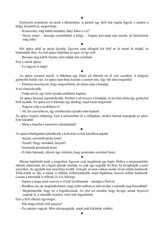 ♣
Gyönyörű monokinis nő úszik a Balatonban. A partról egy férfi már régóta figyeli, s amikor a
hölgy közelebb ér, megszólítja:
– Kisasszony, meg tudná mondani, hány fokos a víz?
– Nézze uram! – ráncolja szemöldökét a hölgy. – Engem kurvának már néztek, de hőmérőnek
még soha!
♣
Két apáca sétál az utcán éjszaka. Egyszer csak előugrik két férfi az út menti fa mögül, és
letámadják őket. Az első apáca felpillant az égre, és így szól:
– Bocsáss meg nekik Atyám, nem tudják mit csinálnak.
Erre a másik apáca:
– Ez nagyon is tudja!
♣
Az apáca vonaton utazik. A fülkében egy fiatal, jól öltözött nő ül vele szemben. A hölgyön
gyönyörű bunda van. Az apáca nem bírja levenni a szemét róla. Egy idő után megszólal:
– Elnézést asszonyom, hogy megszólítom, de olyan szép a bundája.
A nő elmosolyodik:
– Tudja nővér, egy forró éjszaka emlékére kaptam.
Az apáca hosszan elgondolkodik. Közben a nő leveszi a bundáját, és kivillan alóla egy gyönyörű
brill nyakék. Az apáca ezt is bámulja egy darabig, majd ismét megszólal:
– Nagyon szép a nyaklánca is!
– Ah, kis csecsebecse, egy emlékezetes éjszaka után kaptam.
Az apáca megint eltöpreng. Este a kolostorban ül a cellájában, amikor hármat kopognak az ajtón.
Erre kikiabál:
– Menj a francba a mentolos cukorkáiddal!
♣
Az apáca kihallgatásra jelentkezik a kolostort vezető katolikus papnál:
– Atyám, szeretnék prosti lenni!
– Tessék? Hogy mondtad, lányom?
– Szeretnék prostituált lenni.
– Ó, hála Istennek, először úgy értettem, hogy protestáns szeretnél lenni...
♣
Három hajótörött úszik a tengerben. Egyszer csak meglátnak egy hajót. Örülve a megmenekülé­
süknek odaúsznak, de a hajón apácák utaznak, és csak úgy engedik fel őket, ha levághatják a nemi
szervüket. Az egyikük már nem bírja tovább. Felszáll, és nem sokkal ezután rövid ordítás hallatszik.
Telik-múlik az idő, a másik is elfárad. Felkéredzkedik, majd fájdalmas, hosszú ordítás hallatszik.
Lassan a harmadik is elfárad, és ő is felmegy.
– Sajnos a maga nemi szervét is el kell távolítanunk – mondja a főnővér.
– Rendben van, de megkérdezhetem, hogy miért ordított az első rövidet, a második meg hosszabbat?
– Megkérdeztük, hogy mi a foglalkozásuk. Az első azt mondta, hogy favágó, annak fejszével
csaptuk le, a második asztalos, ezért neki legyalultuk.
Erre a férfi elkezd vigyorogni.
– Hát maga minek örül annyira?
– Én cukrász vagyok. Mire elszopogatják, majd csak kikötünk valahol.
♣
 