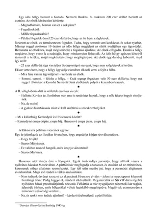 Egy idős hölgy bement a Kanadai Nemzeti Bankba, és csaknem 200 ezer dollárt borított az
asztalra. Az elnök kíváncsian kérdezte:
– Megtudhatnám, honnan van ez a sok pénz?
– Fogadásokból.
– Miféle fogadásokból?
– Például fogadok önnel 25 ezer dollárba, hogy az ön heréi szögletesek.
Nevetett az elnök, és természetesen fogadott. Tudta, hogy semmit sem kockáztat, és sokat nyerhet.
Másnap reggel pontosan 10 órakor az idős hölgy megjelent az elnök irodájában egy ügyvéddel.
Bemutatta az elnöknek, majd megismételte a fogadási ajánlatát. Az elnök elfogadta. Ezután a hölgy
megkérte, hogy vesse le a nadrágját, hogy mindannyian láthassák. Az idős hölgy egészen közelről
rámeredt a herékre, majd megkérdezte, hogy megfoghatja-e. Az elnök egy darabig habozott, majd
így szólt:
– 25 ezer dollárért joga van teljes bizonyosságot szerezni, hogy nem szögletesek a heréim.
Ekkor vette észre, hogy a hölgy ügyvédje csendben elkezdi verni a fejét a falba.
– Mi a fene van az ügyvédjével – kérdezte az elnök.
– Semmi, semmi. – felelte a hölgy. – Csak tegnap fogadtam vele 50 ezer dollárba, hogy ma
reggel 10 órakor a Kanadai Nemzeti Bank elnökének golyói a kezemben lesznek.
♣
A II. világháború alatt is születtek erotikus viccek:
– Hallotta Kovács úr, Berlinben már arra is rendeletet hoztak, hogy a nők fekete bugyit viselje­
nek.
– Na, de miért?
– A gyakori bombázások miatt el kell sötétíteni a szórakozóhelyeket.
♣
– Mi a különbség Kennedyné és Hruscsovné között?
– Kennedyné csupa csipke, csupa báj. Hruscsové csupa picsa, csupa háj.
♣
A Rákosi éra politikai vicceinek egyike:
Egy úr jelentkezik az illetékes hivatalban, hogy engedélyt kérjen névváltoztatásra.
– Hogy hívják?
– Szaros Mátyásnak.
– Ez valóban rosszul hangzik, mire óhajtja változtatni?
– Szaros Mártonra.
♣
Hruscsov utol akarja érni a Nyugatot. Egyik tanácsadója javasolja, hogy állítsák vissza a
nyilvános házakat Moszkvában. A pártfőtitkár megfogadja a tanácsot, és utasítást ad az embereinek,
keressenek ehhez alkalmas személyzetet. Egy idő után eszébe jut, hogy a parancsát alighanem
elszabotálták. Maga elé rendeli a vétkes mulasztókat.
– Nem tudtunk érvényt szerezni az akaratának Hruscsov elvtárs – jelenti a megszeppent központi
bizottsági titkár. Pedig higgye el, mindent elkövettünk. Megszereztük az NKVD1
-től a régebbi
nyilvános házak prostituáltjainak névsorát. Felkértük a már nyugdíjazott tábornoki kar tagjait,
jelentsék írásban, mely hölgyekkel voltak leginkább megelégedve. Meghívtuk eszmecserére a
művészeti szövetség vezetőit...
– Na, és senkit sem tudtak ajánlani? – kérdezi türelmetlenül a pártfőtitkár.
1
Szovjet államvédelmi hatóság 1943-ig
 