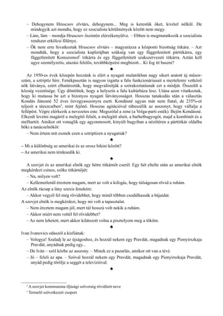 – Dehogynem Hruscsov elvtárs, dehogynem... Meg is kerestük őket, kivétel nélkül. De
mindegyik azt mondta, hogy ez szocialista körülmények között nem megy.
– Lám, lám – mondja Hruscsov őszintén elérzékenyülve. – Ebben is megmutatkozik a szocialista
rendszer erkölcsi fölénye.
– Ők nem erre hivatkoztak Hruscsov elvtárs – magyarázza a központi bizottság titkára. – Azt
mondták, hogy a szocialista kuplerájban szükség van egy függetlenített pártitkárra, egy
függetlenített Komszomol2
titkárra és egy függetlenített szakszervezeti titkárra. Aztán kell
ugye személyzetis, utazási felelős, továbbképzési megbízott... Ki fog itt baszni?
♣
Az 1950-es évek közepén hozzánk is elért a nyugati mulatókban nagy sikert aratott új műsor­
szám, a sztriptíz híre. Fenékpusztán is nagyon izgatta a falu funkcionáriusait a meztelenre vetkőző
nők látványa, ezért elhatározták, hogy megvalósítják a szórakoztatásnak ezt a módját. Összeült a
község vezetősége. Úgy döntöttek, hogy a helyszín a falu kultúrháza lesz. Utána azon vitatkoztak,
hogy ki mutassa be azt a bizonyos nyugati látványosságot. Hosszas tanakodás után a választás
Kondás Jánosné 52 éves özvegyasszonyra esett. Kondásné ugyan már nem fiatal, de 235%-ot
teljesít a téeszcsében3
, mint fejőnő. Hosszas agitációval rábeszélik az asszonyt, hogy vállalja a
fellépést. Végre elérkezik a nevezetes este. Megszólal a zene (a Volga-parti esték). Bejön Kondásné.
Elkezdi levetni magáról a melegítő felsőt, a melegítő alsót, a barhetbugyogót, majd a kombinét és a
melltartót. Amikor ott vonaglik egy agyonmosott, kinyúlt bugyiban a nézőtéren a párttitkár oldalba
böki a tanácselnököt:
– Nem értem mit esznek ezen a sztriptízen a nyugatiak?
♣
– Mi a különbség az amerikai és az orosz bikini között?
– Az amerikai nem térdesedik ki.
♣
A szovjet és az amerikai elnök egy hétre titkárnőt cserél. Egy hét eltelte után az amerikai elnök
megkérdezi csinos, szőke titkárnőjét:
– Na, milyen volt?
– Kellemetlenül éreztem magam, mert az volt a kifogás, hogy túlságosan rövid a ruhám.
Az elnök rácsap a lány szexis fenekére:
– Akkor vegyél fel még rövidebbet, hogy minél többen csodálhassák a bájaidat.
A szovjet elnök is megkérdezi, hogy mi volt a tapasztalat.
– Nem éreztem magam jól, mert túl hosszú volt nekik a ruhám.
– Akkor miért nem vettél fel rövidebbet?
– Az nem lehetett, mert akkor kilátszott volna a pisztolyom meg a tököm.
♣
Ivan Ivanovics odaszól a kisfiának:
– Vologya! Szaladj le az újságoshoz, és hozzál nekem egy Pravdát, magadnak egy Pionyirszkaja
Pravdát, anyádnak pedig egy...
– De Iván – szól közbe az asszony. – Minek ez a pazarlás, amikor ott van a tévé.
– Jó – feleli az apa. – Szóval hozzál nekem egy Pravdát, magadnak egy Pionyirszkaja Pravdát,
anyád pedig törölje a seggét a televízióval.
♣
2
A szovjet kommunista ifjúsági szövetség rövidített neve
3
Termelő szövetkezeti csoport
 