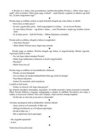 A Piroska és a farkas című gyermekmese rajzfilmváltozatában Piroska a „Miért olyan nagy a
szád?” előtt ezt kérdezi: Miért olyan nagy a farkad? – majd felemeli a paplant, és alánézve így kiált
fel: „Te nem a nagymama vagy!”
♣
Piroska megy az erdőben, amikor az egyik bokorból előugrik egy ordas farkas, és rákiált:
– Hová mész, te hülye picsa?
– Én nem vagyok hülye picsa – feleli megszeppenve a kislány. – Az én nevem Piroska.
– Te nem lehetsz Piroska – vág közbe a farkas –, mert Piroskának a karján egy kosárka szokott
lenni.
– Ó, én hülye picsa! – kiált fel Piroska. – Otthon felejtettem a kosárkát.
♣
Piroska sétál az erdőben, előugrik a farkas és megkérdezi:
– Nem félsz Piroska?
– Miért félnék? Pénzem nincs, dugni meg szeretek.
♣
Piroska megy az erdőben. Hirtelen előugrik egy farkas, és megerőszakolja, Miután végeztek,
vigyorogva kérdi az ordas:
– Na, mit fogsz otthon mondani Piroska?
– Hááát, hogy találkoztam a farkassal, és ötször megerőszakolt.
– Ötszööör?
– Miért? Nem érsz rá?
♣
Piroska megy az erdőben, és összetalálkozik a farkassal.
– Piroska, én most bekaplak!
– Jól van farkas, de minden halálraítéltnek lehet egy utolsó kívánsága!
– Nem bánom teljesítem.
– Farkas! Én szeretnék veled szeretkezni.
Lezajlik az első menet.
– Farkas, ez olyan jó volt, hogy még egyszer!
Így történik másodjára, harmadjára, negyedjére. Az ötödik menetnél a farkas összeesik és kinyúlik.
Ekkor Piroska felhúzza a bugyiját, megigazgatja a ruháját, és odébbáll. Kisvártatva arra megy a
vadász, és észreveszi a farkast. Nézi, nézi, forgatja, s fejét csóválva mondja magában:
– Se lőtt seb, se szúrt seb, és ma már ez a harmadik!
♣
A kislány anyukájával sétál az állatkertben. Hirtelen felkiált:
– Anyu, nézd az a ló nyomorék, öt lába van!
– Dehogyis kislányom, az a ló teljesen egészséges.
– De hát öt lába van...!
– Bár az apád lenne ilyen egészséges.
♣
– Mi a legjobb tojásfesték?
– A rúzs.
♣
Tréfás húsvéti locsolóversek:
 
