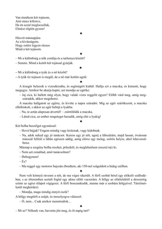 Van énnékem két tojásom,
Ami nincs kifestve,
Ha én azzal meglocsollak,
Elmész rögtön gyesre!
♣
Húsvét másnapjára
Az a kívánságom,
Hogy estére legyen rúzsos
Mind a két tojásom.
♣
– Mi a különbség a nők combja és a tarhonya között?
– Semmi. Mind a kettőt két tojással gyúrják.
♣
– Mi a különbség a tyúk és a nő között?
– A tyúk tíz tojáson is megül, de a nő már kettőn ugrál.
♣
A kisegér beleesik a vizesdézsába, és segítségért kiabál. Hallja ezt a macska, és kimenti, hogy
megegye. Amikor be akarja kapni, azt mondja az egérke:
– Jaj cica, ki hallott még olyat, hogy valaki vizes reggelit egyen? Előbb várd meg, amíg meg­
száradok, akkor megehetsz.
A macska hallgatott az egérre, és kivitte a napra száradni. Míg az egér szárítkozott, a macska
elbóbiskolt, s akkor az egér bebújt a lyukba.
– Na, te aztán alaposan átvertél! – zsörtölődik a macska.
– Látod cica, az ember rengeteget hazudik, amíg elér a lyukig!
♣
Két bolha beszélget egymással:
– Hová bújjak? Engem mindig vagy kiráznak, vagy kidobnak.
– Na, adok neked egy jó tanácsot. Keress egy jó nőt, ugorj a lábszárára, majd lassan, óvatosan
másszál felfelé a lábán egészen addig, amíg elérsz egy meleg, szőrös helyre, ahol lehevered­
hetsz.
Másnap a szegény bolha reszket, prüszköl, és meglehetősen rosszul néz ki.
– Nem azt csináltad, amit tanácsoltam?
– Dehogynem!
– És?
– Ma reggel egy motoros bajszán ébredtem, aki 150-nel száguldott a hideg szélben.
♣
Nem volt könnyű rávenni a nőt, de ma végre sikerült. A férfi szobát bérel egy előkelő szállodá­
ban, s az étteremben asztalt foglal egy aktus előtti vacsorára. A hölgy az előételektől a desszertig
szinte az egész étlapot végigeszi. A férfi bosszankodik, menne már a szobára hölgyével. Türelmet­
lenül megkérdezi:
– Mondja, maga mindig ennyit eszik?
A hölgy megtörli a száját, és mosolyogva válaszol:
– Ó, nem... Csak amikor menstruálok...
♣
– Mi az? Nőknek van, havonta jön meg, és öt napig tart?
 