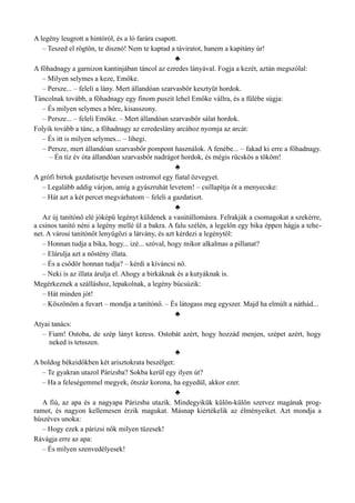 A legény leugrott a hintóról, és a ló farára csapott.
– Teszed el rögtön, te disznó! Nem te kaptad a táviratot, hanem a kapitány úr!
♣
A főhadnagy a garnizon kantinjában táncol az ezredes lányával. Fogja a kezét, aztán megszólal:
– Milyen selymes a keze, Emőke.
– Persze... – feleli a lány. Mert állandóan szarvasbőr kesztyűt hordok.
Táncolnak tovább, a főhadnagy egy finom puszit lehel Emőke vállra, és a fülébe súgja:
– És milyen selymes a bőre, kisasszony.
– Persze... – feleli Emőke. – Mert állandóan szarvasbőr sálat hordok.
Folyik tovább a tánc, a főhadnagy az ezredeslány arcához nyomja az arcát:
– És itt is milyen selymes... – lihegi.
– Persze, mert állandóan szarvasbőr pompont használok. A fenébe... – fakad ki erre a főhadnagy.
– Én tíz év óta állandóan szarvasbőr nadrágot hordok, és mégis rücskös a tököm!
♣
A grófi birtok gazdatisztje hevesen ostromol egy fiatal özvegyet.
– Legalább addig várjon, amíg a gyászruhát levetem! – csillapítja őt a menyecske:
– Hát azt a két percet megvárhatom – feleli a gazdatiszt.
♣
Az új tanítónő elé jóképű legényt küldenek a vasútállomásra. Felrakják a csomagokat a szekérre,
a csinos tanító néni a legény mellé ül a bakra. A falu szélén, a legelőn egy bika éppen hágja a tehe­
net. A városi tanítónőt lenyűgözi a látvány, és azt kérdezi a legénytől:
– Honnan tudja a bika, hogy... izé... szóval, hogy mikor alkalmas a pillanat?
– Elárulja azt a nőstény illata.
– És a csődör honnan tudja? – kérdi a kíváncsi nő.
– Neki is az illata árulja el. Ahogy a birkáknak és a kutyáknak is.
Megérkeznek a szálláshoz, lepakolnak, a legény búcsúzik:
– Hát minden jót!
– Köszönöm a fuvart – mondja a tanítónő. – És látogass meg egyszer. Majd ha elmúlt a náthád...
♣
Atyai tanács:
– Fiam! Ostoba, de szép lányt keress. Ostobát azért, hogy hozzád menjen, szépet azért, hogy
neked is tetsszen.
♣
A boldog békeidőkben két arisztokrata beszélget:
– Te gyakran utazol Párizsba? Sokba kerül egy ilyen út?
– Ha a feleségemmel megyek, ötszáz korona, ha egyedül, akkor ezer.
♣
A fiú, az apa és a nagyapa Párizsba utazik. Mindegyikük külön-külön szervez magának prog­
ramot, és nagyon kellemesen érzik magukat. Másnap kiértékelik az élményeiket. Azt mondja a
húszéves unoka:
– Hogy ezek a párizsi nők milyen tüzesek!
Rávágja erre az apa:
– És milyen szenvedélyesek!
 