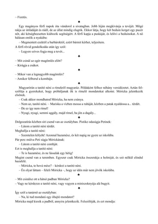 – Fizetés.
♣
Egy magányos férfi napok óta vándorol a sivatagban. Jobb híján megkívánja a tevéjét. Mögé
rakja az útiládáját és rááll, de az állat mindig elugrik. Ekkor látja, hogy két beduin kerget egy pucér
nőt, aki kétségbeesetten kiáltozik segítségért. A férfi kapja a puskáját, és lelövi a beduinokat. A nő
hálásan omlik a nyakába:
– Megmentett ezektől a barbároktól, ezért bármit kérhet, teljesítem.
A férfi rövid gondolkodás után így szól:
– Legyen szíves fogja meg a tevét...
♣
– Mit csinál az egér magömlés előtt?
– Kirágja a zsákot.
♣
– Mikor van a legnagyobb magömlés?
– Amikor felborul a kombájn.
♣
Magyarórán a tanító néni a rímekről magyaráz. Példaként felhoz néhány versidézetet. Aztán fel­
szólítja a gyerekeket, hogy próbáljanak ők is rímelő mondatokat alkotni. Móricka jelentkezik
elsőnek.
– Csak akkor mondhatod Móricka, ha nem csúnya.
– Nem az, tanító néni. – Mariska a vízben mossa a ruháját, közben a patak nyaldossa a... térdét.
– De ez így nem rímel!
– Nyugi, nyugi, semmi aggály, majd rímel, ha jön a dagály...
♣
Dolgozatírás közben síri csend van az osztályban. Pistike odasúgja Petinek:
– Látom a tanító néni térdét.
Meghallja a tanító néni:
– Szemtelen kölyök! Azonnal hazamész, és két napig ne gyere az iskolába.
Pár perc múlva Peti súgja Mórickának:
– Látom a tanító néni combját.
Ezt is meghallja a tanító néni:
– Te is hazamész, és ne lássalak egy hétig!
Megint csend van a teremben. Egyszer csak Móricka összerakja a holmiját, és szó nélkül elindul
hazafelé.
– Móricka, te hová mész? – kérdezi a tanító néni.
– Én olyat láttam – feleli Móricka –, hogy az idén már nem jövök iskolába.
♣
– Mit csinálsz ott a hátsó padban Móricka?
– Vagy ne kérdezze a tanító néni, vagy vegyen a miniszoknyája alá bugyit.
♣
Így szól a tanárnő az osztályban:
– Na, ki tud mondani egy óhajtó mondatot?
Móricka majd kiesik a padból, annyira jelentkezik. Felszólítják, és ezt mondja:
 