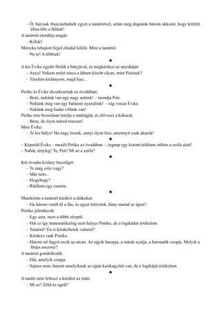 – Ó, bárcsak franciázhatnék egyet a tanárnővel, aztán meg dugnánk három akkorát, hogy kétfelé
állna tőle a fülünk!
A tanárnő elordítja magát:
– Kifelé!
Móricka lehajtott fejjel elindul kifelé. Mire a tanárnő:
– Ne te! A többiek!
♣
A kis Évike együtt fürdik a bátyjával, és megkérdezi az anyukáját:
– Anyu! Nekem miért nincs a lábam között olyan, mint Pistinek?
– Türelem kislányom, majd lesz...
♣
Petike és Évike dicsekszenek az óvodában:
– Beee, nekünk van egy nagy autónk! – mondja Peti.
– Nekünk meg van egy balatoni nyaralónk! – vág vissza Évike.
– Nekünk meg budai villánk van!
Petike erre bosszúsan letolja a nadrágját, és előveszi a kukacát.
– Beee, de ilyen neked nincsen!
Mire Évike:
– Te kis hülye! Ha nagy leszek, annyi ilyen lesz, amennyit csak akarok!
♣
– Képzeld Évike – meséli Petike az óvodában –, tegnap egy kotont találtam otthon a szófa alatt!
– Nahát, tényleg! Te, Peti! Mi az a szófa?
♣
Két óvodás kislány beszélget:
– Te még szűz vagy?
– Már nem...
– Hogyhogy?
– Ráültem egy cumira.
♣
Matekórán a tanárnő kérdezi a diákokat:
– Ha három veréb ül a fán, és egyet lelövünk, hány marad az ágon?
Pistike jelentkezik:
– Egy sem, mert a többi elrepül.
– Hát ez így matematikailag nem helyes Pistike, de a logikádat értékelem.
– Tanárnő! Én is kérdezhetek valamit?
– Kérdezz csak Pistike.
– Három nő fagyit eszik az utcán. Az egyik harapja, a másik nyalja, a harmadik szopja. Melyik a
férjes asszony?
A tanárnő gondolkodik.
– Hát, amelyik szopja.
– Sajnos nem, hanem amelyiknek az ujján karikagyűrű van, de a logikáját értékelem.
♣
A tanító néni felteszi a kérdést az órán:
– Mi az? Zöld és ugrál?
 