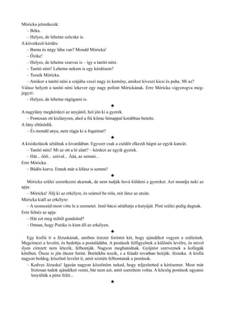 Móricka jelentkezik:
– Béka.
– Helyes, de lehetne szöcske is.
A következő kérdés:
– Barna és négy lába van? Mondd Móricka!
– Őzike!
– Helyes, de lehetne szarvas is – így a tanító néni.
– Tanító néni! Lehetne nekem is egy kérdésem?
– Tessék Móricka.
– Amikor a tanító néni a szájába veszi nagy és kemény, amikor kiveszi kicsi és puha. Mi az?
Válasz helyett a tanító néni lekever egy nagy pofont Mórickának. Erre Móricka vigyorogva meg­
jegyzi:
– Helyes, de lehetne rágógumi is.
♣
A nagylány megkérdezi az anyjától, hol jön ki a gyerek.
– Pontosan ott kislányom, ahol a fiú kilenc hónappal korábban betette.
A lány eltűnődik.
– És mondd anya, nem rúgja ki a fogaimat?
♣
A kisiskolások sétálnak a lovardában. Egyszer csak a csődör elkezdi hágni az egyik kancát.
– Tanító néni! Mi az ott a ló alatt? – kérdezi az egyik gyerek.
– Hát... őőő... szóval... Ááá, az semmi...
Erre Móricka.
– Büdös kurva. Ennek már a lófasz is semmi!
♣
Móricka szülei szeretkezni akarnak, de nem tudják hová küldeni a gyereket. Azt mondja neki az
apja:
– Móricka! Állj ki az erkélyre, és számol be róla, mit látsz az utcán.
Móricka kiáll az erkélyre:
– A szomszéd most vitte le a szemetet. Jenő bácsi sétáltatja a kutyáját. Pisti szülei pedig dugnak.
Erre felnéz az apja:
– Hát ezt meg miből gondolod?
– Onnan, hogy Pistike is kinn áll az erkélyen.
♣
Egy kisfiú ír a Jézuskának, amiben tízezer forintot kér, hogy ajándékot vegyen a szüleinek.
Megcímezi a levelet, és bedobja a postaládába. A postások felfigyelnek a különös levélre, és mivel
ilyen címzett nem létezik, felbontják. Nagyon meghatódnak. Gyűjtést szerveznek a kollegák
körében. Össze is jön ötezer forint. Borítékba teszik, s a feladó rovatban beírják: Jézuska. A kisfiú
nagyon boldog, köszönő levelet ír, amit szintén felbontanak a postások.
– Kedves Jézuska! Igazán nagyon köszönöm neked, hogy teljesítetted a kérésemet. Most már
biztosan tudok ajándékot venni, bár nem azt, amit szerettem volna. A köcsög postások ugyanis
lenyúlták a pénz felét...
♣
 