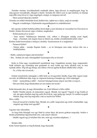 Árminka vásottan, elviselhetetlenül viselkedik otthon. Apja előveszi, és megfenyegeti, hogy ha
még egyszer rosszalkodik, elkergeti a háztól. Árminka fél vállról veszi az apai intelmet, és másnap
még több csínyt követ el. Apja megelégeli a dolgot, és mérgesen rárivall:
– Most azonnal takarodj a házból!
Árminka szó nélkül öltözködni kezd, Kabátot húz, sapkát tesz a fejére, majd azt mondja:
– Megyek a rendőrségre. Feljelentelek magzatelhajtásért és zsidóüldözésért.
♣
Két egymás melletti borbélyszékben borotválják a nem túlzottan jó viszonyban levő Kovácsot és
Szabót. Amikor Kováccsal végez a fodrász, megkérdezi:
– Kölnit parancsol az arcára?
– Isten ments! Valahányszor bekennek vele, otthon a feleségem mindig azzal fogad,
hogy: „Fiacskám, már megint olyan az illatod van, mintha a bordélyházból jöttél volna.”
Közben Szabó borotválását is befejezi a borbély. Természetesen őt is megkérdezi:
– Parancsol kölnit?
– Nekem adhat – mondja flegmán Szabó –, az én feleségem nem tudja, milyen illat van a
bordélyházban.
♣
– Rabbi, szabad jom kippur alatt közösülni?
– Hm... Szabad, de csak a feleségeddel! Gyásznapon tilos az élvezet!
♣
Kohn és Grün nagy veszedelemtől menekülnek meg. Fogadalmat tesznek, hogy megmenekü­
lésük örömére egy esztendeig nem gyújtanak rá, nem isznak egy korty alkoholt sem, és nem
nyúlnak nőhöz. Alig telt egy hónap, este otthon a hitvesi ágyban Kohnné oldalba böki a férjét:
– Te, a Grün már szivarozik...
♣
Grünné temetésének másnapján a rabbi betér az özvegyember házába, hogy lelki vigaszt nyújt­
son neki, de döbbenten látja, hogy az virgoncan hentereg a kanapén egy vörös szépséggel.
– Grün! – mennydörög a rabbi! – Szeretett feleséged teteme még ki sem hűlt, te meg itt...
– Hát nem látod, hogy bánatomban azt sem tudom mit teszek?
♣
Kohn házasodni akar, de nagy dilemmában van. Ezért felkeresi a bölcs rabbit.
– Rabbi! Nősülni akarok, de tanácstalan vagyok. Mondd, mit tegyek? Vegyek el egy bomba jó
nőt, aki egész életében meg fog csalni fűvel-fával, vagy pedig egy rusnyát. Ez esetben nyugodt
lehetek, hogy nem fog megcsalni, csak az enyém lesz örökre.
Mire a rabbi:
– Nem jól teszed fel a kérdést fiam. Mondd, mi a jobb: megosztani egy tortát a barátaiddal, vagy
megenni egy kalap szart egyedül?
♣
Ugyanez más változatban:
Az öreg Grün feleségül vesz egy fiatal és csinos lányt, aki persze gyakran megcsalja. Amikor a
barátai jóindulatúan figyelmeztetik erre, csak ennyit válaszol:
– Inkább vagyok egy jó üzletben feles társ, mint egy rosszban tulajdonos...!
♣
Modern idők:
Kohn Ármin bejelenti az öreg Kohnnak, hogy házasodik.
 