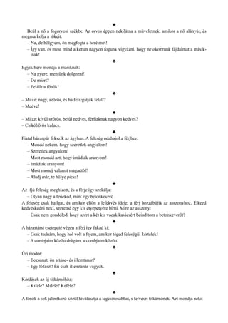 ♣
Beül a nő a fogorvosi székbe. Az orvos éppen nekilátna a műveletnek, amikor a nő alányúl, és
megmarkolja a tökeit.
– Na, de hölgyem, ön megfogta a heréimet!
– Így van, és most mind a ketten nagyon fogunk vigyázni, hogy ne okozzunk fájdalmat a másik­
nak!
♣
Egyik here mondja a másiknak:
– Na gyere, menjünk dolgozni!
– De miért?
– Felállt a főnök!
♣
– Mi az: nagy, szőrös, és ha felizgatják feláll?
– Medve!
♣
– Mi az: kívül szőrös, belül nedves, férfiaknak nagyon kedves?
– Csikóbőrös kulacs.
♣
Fiatal házaspár fekszik az ágyban. A feleség odahajol a férjhez:
– Mondd nekem, hogy szeretlek angyalom!
– Szeretlek angyalom!
– Most mondd azt, hogy imádlak aranyom!
– Imádlak aranyom!
– Most mondj valamit magadtól!
– Aludj már, te hülye picsa!
♣
Az ifjú feleség meghízott, és a férje így szekálja:
– Olyan nagy a feneked, mint egy betonkeverő.
A feleség csak hallgat, és amikor eljön a lefekvés ideje, a férj hozzábújik az asszonyhoz. Elkezd
kedveskedni neki, szeretné egy kis etyepetyére bírni. Mire az asszony:
– Csak nem gondolod, hogy azért a két kis vacak kavicsért beindítom a betonkeverőt?
♣
A házastársi csetepaté végén a férj így fakad ki:
– Csak tudnám, hogy hol volt a fejem, amikor téged feleségül kértelek!
– A combjaim között drágám, a combjaim között.
♣
Úri modor:
– Bocsánat, ön a tánc- és illemtanár?
– Egy lófaszt! Én csak illemtanár vagyok.
♣
Kérdések az új titkárnőhöz:
– Kiféle? Miféle? Keféle?
♣
A főnök a sok jelentkező közül kiválasztja a legcsinosabbat, s felveszi titkárnőnek. Azt mondja neki:
 