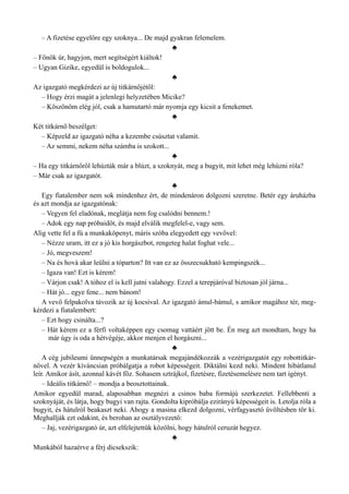 – A fizetése egyelőre egy szoknya... De majd gyakran felemelem.
♣
– Főnök úr, hagyjon, mert segítségért kiáltok!
– Ugyan Gizike, egyedül is boldogulok...
♣
Az igazgató megkérdezi az új titkárnőjétől:
– Hogy érzi magát a jelenlegi helyzetében Micike?
– Köszönöm elég jól, csak a hamutartó már nyomja egy kicsit a fenekemet.
♣
Két titkárnő beszélget:
– Képzeld az igazgató néha a kezembe csúsztat valamit.
– Az semmi, nekem néha számba is szokott...
♣
– Ha egy titkárnőről lehúzták már a blúzt, a szoknyát, meg a bugyit, mit lehet még lehúzni róla?
– Már csak az igazgatót.
♣
Egy fiatalember nem sok mindenhez ért, de mindenáron dolgozni szeretne. Betér egy áruházba
és azt mondja az igazgatónak:
– Vegyen fel eladónak, meglátja nem fog csalódni bennem.!
– Adok egy nap próbaidőt, és majd elválik megfelel-e, vagy sem.
Alig vette fel a fú a munkaköpenyt, máris szóba elegyedett egy vevővel:
– Nézze uram, itt ez a jó kis horgászbot, rengeteg halat foghat vele...
– Jó, megveszem!
– Na és hová akar leülni a tóparton? Itt van ez az összecsukható kempingszék...
– Igaza van! Ezt is kérem!
– Várjon csak! A tóhoz el is kell jutni valahogy. Ezzel a terepjáróval biztosan jól járna...
– Hát jó... egye fene... nem bánom!
A vevő felpakolva távozik az új kocsival. Az igazgató ámul-bámul, s amikor magához tér, meg­
kérdezi a fiatalembert:
– Ezt hogy csinálta...?
– Hát kérem ez a férfi voltaképpen egy csomag vattáért jött be. Én meg azt mondtam, hogy ha
már úgy is oda a hétvégéje, akkor menjen el horgászni...
♣
A cég jubileumi ünnepségén a munkatársak megajándékozzák a vezérigazgatót egy robottitkár­
nővel. A vezér kíváncsian próbálgatja a robot képességeit. Diktálni kezd neki. Mindent hibátlanul
leír. Amikor ásít, azonnal kávét főz. Sohasem sztrájkol, fizetésre, fizetésemelésre nem tart igényt.
– Ideális titkárnő! – mondja a beosztottainak.
Amikor egyedül marad, alaposabban megnézi a csinos baba formájú szerkezetet. Fellebbenti a
szoknyáját, és látja, hogy bugyi van rajta. Gondolta kipróbálja ezirányú képességeit is. Letolja róla a
bugyit, és hátulról beakaszt neki. Ahogy a masina elkezd dolgozni, vérfagyasztó üvöltésben tör ki.
Meghallják ezt odakint, és berohan az osztályvezető:
– Jaj, vezérigazgató úr, azt elfelejtettük közölni, hogy hátulról ceruzát hegyez.
♣
Munkából hazaérve a férj dicsekszik:
 