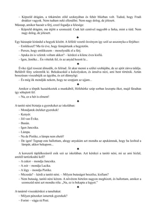 – Képzeld drágám, a titkárnőm zöld szoknyában és fehér blúzban volt. Tudod, hogy Fradi
drukker vagyok. Nem tudtam neki ellenállni. Nem nagy dolog, de jólesett.
Másnap, amikor hazaér a férj, ezzel fogadja a felesége:
– Képzeld drágám, ma átjött a szomszéd. Csak két centivel nagyobb a farka, mint a tiéd. Nem
nagy dolog, de jólesett.
♣
Egy házaspár kirándul a hegyek között. A felfelé vezető ösvényen így szól az asszonyka a férjéhez:
– Emlékszel? Ma tíz éve, hogy fennjártunk a hegytetőn.
– Persze, hogy emlékszem – mosolyodik el a férj.
– Apuka én is veletek voltam akkor? – kérdezi a kilenc éves kisfiú.
– Igen, Jenőke... Én vittelek fel, és az anyád hozott le...
♣
Évike éjjel rosszat álmodik, és felriad. Át akar menni a szülei szobájába, de az ajtót zárva találja.
Belülről fény szüremlik ki. Bekukucskál a kulcslyukon, és ámulva nézi, ami bent történik. Aztán
bosszúsan visszabújik az ágyába, és ezt dünnyögi:
– És még ők mondják nekem, hogy ne szopjam az ujjam...
♣
Amikor a törpék hazaérkeztek a munkából, Hófehérke szép sorban leszopta őket, majd fáradtan
így sóhajtott fel:
– Na, ez a hét is elment!
♣
A tanító néni bíztatja a gyerekeket az iskolában:
– Mondjatok ételeket gyerekek!
– Kenyér.
– Jól van Évike.
– Banán.
– Igen Jancsika.
– Lámpa.
– Na de Pistike, a lámpa nem ehető!
– De igen! Tegnap este hallottam, ahogy anyukám azt mondta az apukámnak, hogy ha leoltod a
lámpát, akkor bekapom...
♣
A korszerű táplálkozásról esik szó az iskolában. Azt kérdezi a tanító néni, mi az ami hizlal,
amitől tartózkodni kell?
– A cukor – mondja Jancsika.
– A zsír – mondja Lacika.
– A légy – mondja Pistike.
– Micsoda? – kérdi a tanító néni. – Milyen butaságot beszélsz, kisfiam?
– Nem butaság, tanító néni kérem. A nővérem hirtelen nagyon meghízott, és hallottam, amikor a
szomszéd néni azt mondta róla: „Na, ez is bekapta a legyet.”
♣
A tanárnő visszakérdezi a tanultakat:
– Milyen pénzeket ismertek gyerekek?
– Forint – vágja rá Pisti.
 