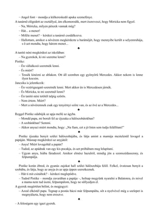 – Angol font – mondja a külkereskedő apuka szemefénye.
A tanárnő elégedett az osztállyal, ám elkomorodik, mert észreveszi, hogy Móricka nem figyel.
– Na, Móricka, milyen pénzek vannak még?
– Hát... a menet!
– Miféle menet? – kérdezi a tanárnő csodálkozva.
– Hallottam, amikor a nővérem megkérdezte a barátnőjét, hogy mennyibe került a selyemruhája,
s ő azt mondta, hogy három menet...
♣
A tanító néni megkérdezi az iskolában:
– Na gyerekek, ki mi szeretne lenni?
Pistike:
– Én vállalkozó szeretnék lenni.
– És miért?
– Tessék kinézni az ablakon. Ott áll szemben egy gyönyörű Mercedes. Akkor nekem is lenne
ilyen kocsim.
Jancsika is jelentkezik:
– Én vezérigazgató szeretnék lenni. Mert akkor én is Mercedesen járnék.
– És Móricka, te mi szeretnél lenni?
– Én tanító néni tetőtől talpig szőrös.
– Nem értem. Miért?
– Mert a nővéremnek csak egy tenyérnyi szőre van, és az övé az a Mercedes...
♣
Reggel Pistike odabújik az apja mellé az ágyba.
– Mondd papa, mi borult fel az éjszaka a hálószobátokban?
– A szobánkban? Semmi.
– Akkor anyuci miért mondta, hogy: „Na fiam, ezt a jó Isten sem tudja felállítani!”
♣
Pistike éjszaka benyit szülei hálószobájába, és látja amint a mamája meztelenül lovagol a
papáján. Másnap megkérdezi az anyjától:
– Anyu! Miért lovagoltál a papán?
– Tudod, az apádnak van egy kis pocakja, és azt próbáltam meg lelapítani.
– Ugyan anyu, hiába fáradozol. Amikor elmész hazulról, mindig jön a szomszédasszony, és
felpumpálja.
♣
Pistike korán ébred, és gyanús zajokat hall szülei hálószobája felől. Felkel, óvatosan benyit a
szobába, és látja, hogy az anyja és az apja éppen szeretkeznek.
– Hát ti mit csináltok? – kérdezi meglepődve.
– Tudod Pistike – mondja zavarában a papája –, holnap megyünk nyaralni a Balatonra, és mivel
a mama nem tud úszni, felpumpálom, hogy ne süllyedjen el.
A gyerek megértően bólint, és megjegyzi:
– Azzal elkéstél papa. Tegnap a postás bácsi már felpumpálta, sőt a nyelvével még a szelepet is
megnyálazta, hogy nem ereszt-e.
♣
– A feleségem egy igazi gyerek.
 