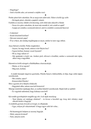 – Hogyhogy?
– Amit a kezébe adsz, azt azonnal a szájába veszi.
♣
Pistike pénzt kért cukorkára. De az anyja nem adott neki. Ekkor a kisfiú így szólt:
– Ha kapok pénzt, elárulok a papáról valamit.
Furdalta az asszony oldalát a kíváncsiság, ezért ebéd után odaszólt a fiának:
– Nesze itt a pénz cukorkára, de most már mondd el, mit csinált az apád?
– A papa azt csinálta a szomszéd nénivel, amit te csináltál a szomszéd bácsival.
♣
– Csókolom!
– Kinek köszöntél kisfiam?
– Hát nem ismered, papa?
– Ő az a bácsi, aki mindig meglátogatja az anyut, amikor te nem vagy otthon.
♣
Anya füröszti a kisfiát. Petike megkérdezi:
– Anyuci, ha nagy leszek, nekem is két fütyim lesz?
– Ugyan kisfiam, honnan veszel ilyesmit?
– Mi az, hogy nekem is?
– Hát apukának is kettő van. Amikor pisil, előveszi a kisebbet, amikor a szomszéd néni átjön,
akkor meg a nagyobbat.
♣
Hároméves kisfiú nézegeti a fürdőkádban a herezacskóját.
– Mama, ez itt az agyam?
– Még nem, kisfiam.
♣
A rendőr házaspár négyéves gyermeke, Péterke benyit a hálószobába, és látja, hogy szülei éppen
szeretkeznek.
– Mit csinálsz, apuci?
– Kistestvérkét Péterke!
Mire a gyerek sírva fakadva tiltakozik:
– Hagyjátok abba, nekem nem kell kistestvér!
Másnap ismételten rajtakapja őket, ez esetben hátulról szeretkeznek. Rájuk kiált az ajtóból:
– És vegyétek tudomásul, hogy kiskutya sem kell!
♣
Két rendőr gyorshajtásért megállít egy nőt. A nő rájuk mosolyog:
– Nem lehetne ezt máshogy elintézni? – és kivesz a kocsiból egy üveg skót whiskyt, majd
elkezdi letolni a bugyiját.
A rendőrök gyorsan elveszik az üveget, és elhajtanak.
– Ugye, milyen jól választottunk! A bugyi úgyis szűk lett volna...
♣
– Ha hazamegyek letépem az asszony bugyiját.
– Miért, annyira kívánod?
– Nem, annyira szorít.
♣
 