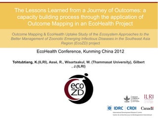 The Lessons Learned from a Journey of Outcomes: a
   capacity building process through the application of
       Outcome Mapping in an EcoHealth Project
Outcome Mapping & EcoHealth Uptake Study of the Ecosystem Approaches to the
Better Management of Zoonotic Emerging Infectious Diseases in the Southeast Asia
                            Region (EcoZD) project

              EcoHealth Conference, Kunming China 2012

Tohtubtiang, K.(ILRI), Assé, R., Wisartsakul, W. (Thammasat University), Gilbert
                                    , J.(ILRI)
 