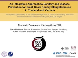 An Integrative Approach to Sanitary and Disease
  Prevention for Small Scale Poultry Slaughterhouse
                in Thailand and Vietnam
Ecosystem Approaches to the Better Management of Zoonotic Emerging Infectious
            Diseases in the Southeast Asia Region (EcoZD) project



             EcoHealth Conference, Kunming China 2012
    Suwit Chotinun, Suvichai Rojanastien, Terdsak Yano, Nguyen Viet Khong,
       PHAM THI Ngoc, Fred Unger, Hung Nguyen Viet, Dinh Xuan Tung
 