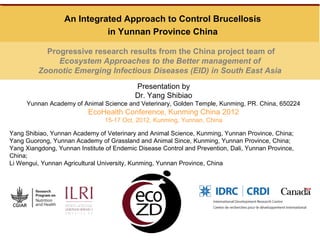 An Integrated Approach to Control Brucellosis
                            in Yunnan Province China

           Progressive research results from the China project team of
              Ecosystem Approaches to the Better management of
         Zoonotic Emerging Infectious Diseases (EID) in South East Asia
                                           Presentation by
                                           Dr. Yang Shibiao
     Yunnan Academy of Animal Science and Veterinary, Golden Temple, Kunming, PR. China, 650224
                           EcoHealth Conference, Kunming China 2012
                                15-17 Oct, 2012, Kunming, Yunnan, China

Yang Shibiao, Yunnan Academy of Veterinary and Animal Science, Kunming, Yunnan Province, China;
Yang Guorong, Yunnan Academy of Grassland and Animal Since, Kunming, Yunnan Province, China;
Yang Xiangdong, Yunnan Institute of Endemic Disease Control and Prevention, Dali, Yunnan Province,
China;
Li Wengui, Yunnan Agricultural University, Kunming, Yunnan Province, China
 