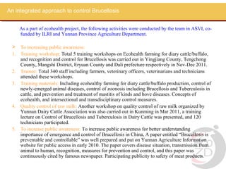 An integrated approach to control Brucellosis


    As a part of ecohealth project, the following activities were conducted by the team in ASVI, co-
    funded by ILRI and Yunnan Province Agriculture Department.

  To increasing public awareness:
 1. Training workshop: Total 5 training workshops on Ecohealth farming for diary cattle/buffalo,
    and recognition and control for Brucellosis was carried out in Yingjiang County, Tengchong
    County, Mangshi District, Eryuan County and Dali prefecture respectively in Nov-Dec 2011.
 2. Trainee: Total 340 staff including farmers, veterinary officers, veterinarians and technicians
    attended these workshops.
 3. Training materials: Including ecohealthy farming for diary cattle/buffalo production, control of
    newly-emerged animal diseases, control of zoonosis including Brucellosis and Tuberculosis in
    cattle, and prevention and treatment of mastitis of kinds and hove diseases. Concepts of
    ecohealth, and intersectional and transdisciplinary control measures.
 4. Quality control of raw milk: Another workshop on quality control of raw milk organized by
    Yunnan Dairy Cattle Association was also carried out in Kunming in Mar 2011, a training
    lecture on Control of Brucellosis and Tuberculosis in Dairy Cattle was presented, and 120
    technicians participated.
 5. To increase public awareness: To increase public awareness for better understanding
    importance of emergence and control of Brucellosis in China, A paper entitled “Brucellosis is
    preventable and controllable” was well prepared and put on Yunnan Agriculture Information
    website for public access in early 2010. The paper covers disease situation, transmission from
    animal to human, recognition, measures for prevention and control, and this paper was
    continuously cited by famous newspaper. Participating publicity to safety of meat products.
 