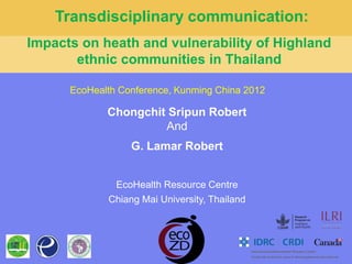 Transdisciplinary communication:
Impacts on heath and vulnerability of Highland
       ethnic communities in Thailand

      EcoHealth Conference, Kunming China 2012

             Chongchit Sripun Robert
                      And
                  G. Lamar Robert


              EcoHealth Resource Centre
             Chiang Mai University, Thailand
 