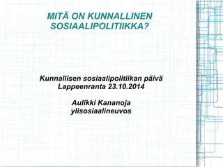 MITÄ ON KUNNALLINEN
SOSIAALIPOLITIIKKA?
Kunnallisen sosiaalipolitiikan päivä
Lappeenranta 23.10.2014
Aulikki Kananoja
ylisosiaalineuvos
 