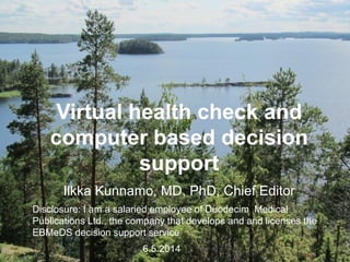 Virtual health check and
computer based decision
support
Ilkka Kunnamo, MD, PhD, Chief Editor
Disclosure: I am a salaried employee of Duodecim Medical
Publications Ltd., the company that develops and and licenses the
EBMeDS decision support service
6.5.2014
 