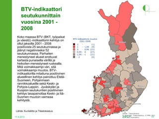 BTV-indikaattori
seutukunnittain
vuosina 2001 2008
Koko maassa BTV (BKT, työpaikat
ja väestö) -indikaattorin kehitys on
ollut jaksolla 2001 - 2008
positiivista 25 seutukunnassa ja
jäänyt negatiiviseksi 52
seutukunnassa. Parhaiten
menestyneet alueet erottuvat
kartasta punaisella värillä ja
heikoiten menestyneet ruskealla.
Mitä voimakkaampi väri, sitä
voimakkaampi muutos. BTVindikaattorilla mitattuna positiivinen
alueellinen kehitys painottuu EteläSuomeen, Pohjanmaan
rannikkoalueille sekä Keski- ja
Pohjois-Lappiin. Jyväskylän ja
Kuopion seutukuntien positiivinen
kehitys tasapainottaa Keski- ja ItäSuomen muutoin vaimeaa
kehitystä.

BTV-indikaattorin muutos
2001-2008
2
1
0
-0,99
-1,99
- -2

-

Rovaniemi
Rovaniemi

(1)
1,99 (9)
0,99 (15)
0
(27)
-1
(21)
(4)

Oulu
Oulu

Kajaani
Kajaani
Kokkola
Kokkola

Vaasa
Vaasa

Joensuu
Joensuu
Jyväskylä
Jyväskylä

Mikkeli
Mikkeli

Pori
Pori

Tampere
Tampere
Hämeenlinna
Hämeenlinna

Lähde: Kuntaliitto ja Tilastokeskus
17.4.2013

Kuopio
Kuopio

Seinäjoki
Seinäjoki

Turku
Turku
Maarianhamina
Maarianhamina

Lappeenranta
Lappeenranta

Lahti
Lahti

Kotka
Kotka
Helsinki
Helsinki

Lähde: Tilastokeskus
© Aluerajat: Tilastokeskus, © MML 2011
2HPO.FI Kuntaliitto
33
13.9.2011

 